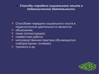  Способы передачи социального опыта в
педагогической деятельности.
➲ Способами передачи социального опыта в
педагогической деятельности являются:
➲ объяснение;
➲ показ (иллюстрация);
➲ совместная работа;
➲ непосредственная практика обучающегося
(лабораторная, полевая);
➲ тренинги и др.
 