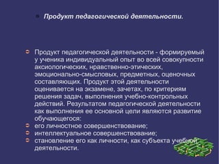 Продукт педагогической деятельности.
➲ Продукт педагогической деятельности - формируемый
у ученика индивидуальный опыт во всей совокупности
аксиологических, нравственно-этических,
эмоционально-смысловых, предметных, оценочных
составляющих. Продукт этой деятельности
оценивается на экзамене, зачетах, по критериям
решения задач, выполнения учебно-контрольных
действий. Результатом педагогической деятельности
как выполнения ее основной цели являются развитие
обучающегося:
➲ его личностное совершенствование;
➲ интеллектуальное совершенствование;
➲ становление его как личности, как субъекта учебной
деятельности.
 