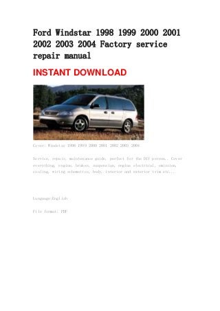 Ford Windstar 1998 1999 2000 2001
2002 2003 2004 Factory service
repair manual
INSTANT DOWNLOAD
Cover: Windstar 1998 1999 2000 2001 2002 2003 2004
Service, repair, maintenance guide, perfect for the DIY person.. Cover
everything, engine, brakes, suspension, engine electrical, emission,
cooling, wiring schematics, body, interior and exterior trim etc...
Language:English
File format: PDF
 