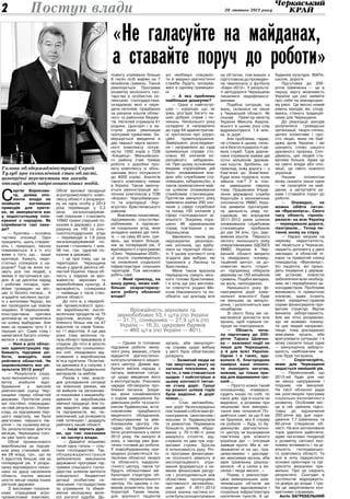 20 лютого 2013 року2 Поступ влади
C
ергію Борисови-
чу, днями опо-
ненти влади не
знайшли вагоміших
приводів для крити-
ки, як звинуватити вас
у недостатньому спіл-
куванні з народом. Як
сприймаєте такі заки-
ди?
— Критика — основна
тактика опозиції. Одні
працюють, щось створю­
ють і, природно, інколи
помиляються. А є ті, хто
живе з того, що… лише
критикує. Кажуть, недо­
статньо спілкуюся з на­
родом? Тоді як вони на­
звуть усіх тих людей, з
якими я зустрічаюся що­
дня. А це десятки нарад
і робочих поїздок, при­
йоми громадян на міс­
цях із безлічі питань… А
згадайте численні зустрі­
чі з жителями Черкас, які
ми проводили ще зовсім
недавно. Я переконаний,
конструктивна критика
допомагає не зупинятися
на шляху відбудови. Але
маю за правило чути її з
перших уст. Саме тому і
намагаюся багато спілку­
ватися з людьми.
— Нині в усіх облас-
них адміністраціях під-
бивають підсумки ро-
боти, виводять нові
рейтинги областей. Чи
задовольняють вас ре-
зультати 2012 року?
— Результати соціа­
льно-економічного роз­
витку знайшли відо­
браження у високій
рейтинговій оцінці Чер­
кащини серед областей
держави. Протягом року
ми постійно покращува­
ли свій результат. Напри­
клад, за підсумками пер­
шого кварталу, ми були
дев’ятими, першого пів­
річчя — на сьомому місці.
За результатами дев’яти
місяців, Черкащина посі­
ла уже третє місце.
Обсяг промислового
виробництва за підсум­
ком року становив май­
же 28 млрд. грн., що на
5 відсотків більше, ніж за
попередній рік. У розра­
хунку відповідного показ­
ника на душу населення
область посіла високе
шосте місце серед інших
регіонів держави.
З високими показни­
ками спрацював агро­
промисловий комплекс.
Обсяг валової продукції
агропромислового комп­
лексу області з розрахун­
ку на одну особу у 2012
році перевищує у 2,2
раза загальнодержав­
ний показник і становить
10942 гривні (перший по­
казник в державі); з роз­
рахунку на 100 га сіль­
ськогосподарських угідь
— перевищує в 1,8 раза
загальнодержавний по­
казник і становить 1 млн.
58 тис. грн. (другий по­
казник в державі).
І це при тому, що за
територією Черкащина
лише у другій десятці об­
ластей України. Наша об­
ласть у лідерах за вро­
жайністю зернових та
зернобобових культур. А
врожайність соняшника
— найвища з часів ство­
рення області.
До того ж, у перероб­
ній промисловості зрос­
ло виробництво кисло­
молочних продуктів на 75
відсотків, молока обро­
бленого більш ніж на 47
відсотків та сирів близь­
ко 11 відсотків. А ще два
роки тому молочна га­
лузь області працювала зі
спадом. До того ж зросло
виробництво соняшнико­
вої олії, ліквідовано від­
ставання з виробництва
м’яса курятини. Позитив­
на динаміка й у галузях з
виробництва будівельних
матеріалів та меблів.
Разом з тим, унаслі­
док ускладнення ситуації
на зовнішніх ринках, ми
не вийшли на запланова­
ні показники з машинобу­
дування та виробництва
хімічної продукції. Але то­
рік відкрито ряд заводів
та підприємств, які, пе­
реконаний, ще розкриють
свій потенціал і додадуть
рейтингу нашій області.
— Іноді звучать дум-
ки, що такі показники
— не заслуга влади.
— Давайте візьмемо
лише одну галузь — сіль­
ське господарство. Так,
облдержадміністрація
забезпечила виконання
державної програми під­
тримки сільського госпо­
дарства шляхом виплати
спеціальної бюджетної
дотації особистим се­
лянським господарствам
за утримання та збере­
ження молодняку вели­
кої рогатої худоби. До­
помогу отримали більше
8 тисяч осіб майже на 7
мільйонів гривень. Також
реалізується Програма
розвитку молочного ско­
тарства в особистих се­
лянських господарствах,
складовою якої є пере­
дача нетелей, придбаних
за рахунок коштів облас­
ного та районних бюдже­
тів. Нетелей отримала 61
родина. Цьогоріч і в на­
ступні роки реалізація
програми триватиме. За­
вершується введення в
дію першої черги молоч­
ного комплексу потуж­
ністю 1500 корів у ТОВ
«Кищенці» Маньківсько­
го району (там триває
робота з доробки про­
екту комплексу зі збіль­
шенням його потужності
до 4000 корів). Аналогів
такого комплексу немає
в Україні. Також закінчу­
ється реконструкція мо­
лочних комплексів у ТОВ
«Агроко» Чорнобаївсько­
го та корпорації «Укр­
агротех» Христинівського
районів.
Важливою ініціативою,
підтриманою сільгоспви­
робниками, є підписан­
ня соціальних угод, яких
укладено майже дві тися­
чі, — на суму 85 млн. гри­
вень, що втричі більше,
ніж за попередній рік. У
відповідності з програмою
«Село Черкащини-2020»,
ці кошти спрямовуються
на оновлення соціальної
інфраструктури сільських
територій. Тож висновки
робіть самі.
— Який приклад, на
вашу думку, може най-
більше охарактеризу-
вати роботу обласної
влади?
— Одним із головних
підсумків роботи мину­
лого року, вважаю, стане
відкриття діагностично-
консультативного медич­
ного центру. Днями від­
булася виїзна нарада з
питань вивчення ситуа­
ції щодо введення його
в експлуатацію. Учасники
наради обговорили про­
блемні питання. Зокре­
ма, вони ознайомилися
з ходом завершення бу­
дівельних робіт та кошто­
рисом будівництва, вста­
новленням придбаного
медичного обладнання,
облаштуванням та уме­
блюванням центру. На­
гадаю, що будівельні ро­
боти розпочалися у липні
2012 року. Не минуло й
року, а заклад уже фак­
тично готовий до роботи.
У новозбудованому при­
міщенні розмістяться по­
ліклініки обласної лікарні
та обласного кардіоло­
гічного центру, також тут
будуть облаштовані ам­
булаторні структури об­
ласного перинатального
центру. На одному з по­
верхів розмістять три ла­
бораторії. Таким чином,
для зручності пацієнтів
усі необхідні спеціаліс­
ти й медико-діагностичні
служби будуть зосеред­
жені в одному приміщен­
ні.
— А яка проблема
найбільше дошкуляє?
— Одна з найгострі­
ших — корупція, що, як
іржа, роз’їдає багато на­
ших добрих справ і по­
чинань. Нинішнього року
складено й направлено
до суду 84 адміністратив­
ні протоколи про коруп­
ційні правопорушення.
Завершено розслідуван­
ня і направлено до суду
кримінальні справи сто­
совно 85 злочинів ко­
рупційного забарвлен­
ня. При цьому основними
видами корупційних дій
було: зловживання вла­
дою або службовим ста­
новищем, хабарництво, а
також привласнення май­
на шляхом зловживання
службовим становищем.
Протягом минулого року
виявлено майже 200 зло­
чинів у сфері службової
та понад 100 злочинів у
сфері господарської ді­
яльності. Зокрема пору­
шено 48 кримінальних
справ, пов’язаних з ха­
барництвом.
Хвилюють також ряд
нерозкритих резонанс­
них злочинів, що відбу­
лися на території облас­
ті. У цьому контексті хочу
згадати два вибухи, які
трапилися у Лисянці та
Христинівці.
Мене також вразила
передчасна смерть місь­
кого голови Христинівки.
І я хочу ще раз вислови­
ти співчуття родині Ми­
коли Наконечного та по­
обіцяти, що докладу всіх
зусиль, аби минулоріч­
на справа щодо вибуху
у місті була обов’язково
розкрита.
— Зазвичай люди не
так звертають увагу на
загальні показники, як
на те, з чим стикаються
щодня. І найгостріше в
цьому контексті питан-
ня стану доріг. Гроші
на ремонт шляхів торік
були виділені. А доріг
немає…
— Стан автомобіль­
них доріг безпосередньо
пов’язаний з обсягами фі­
нансування, своєчасним і
якісним їх будівництвом
та ремонтом. Переважна
більшість шляхів, збудо­
ваних у 70-ті-80-ті роки
минулого століття, від­
служила по два-три нор­
мативні строки. Зросла
й інтенсивність руху. Річ­
ні програми фінансуван­
ня поточного ремонту й
експлуатаційного утри­
мання формуються з на­
явних фінансових ресур­
сів і розподіляються між
областями пропорційно
протяжності автомобіль­
них доріг. У 2011-2012
роках значна частина ко­
штів була сконцентрована
на об’єктах, пов’язаних з
підготовкоюдопроведен­
ня чемпіонату з футболу
«Євро-2012». У результа­
ті автодороги Черкащини
лишилися недофінансо­
ваними.
Подібна ситуація, на
жаль, склалася не лише
у Черкаській області. Як
сказав Прем’єр-міністр
України Микола Азаров,
всього в цьому році слід
відремонтувати 1,4 млн.
кв. м доріг.
Але проблема, гадаю,
не стільки в цьому, скіль­
ки в безгосподарності де­
яких служб. Торік дорож­
ники отримали майже дві
сотні мільйонів держав­
них коштів. Зробили, на­
приклад, нову дорогу — з
Кам’янки до Знам’янки.
Куди вона поділася, коли
зійшов сніг? Її ж тіль­
ки завершили півроку
тому. Працівники Управ­
ління державної служби
боротьби з економічною
злочинністю УМВС Укра­
їни виявили протиправ­
ну діяльність ряду по­
садовців, які впродовж
2011-2012 років шляхом
зловживання службовим
становищем прибрали
до рук 34 млн. грн. дер­
жавних коштів. Першого
лютого нинішнього року
оперативниками УДСБЕЗ
УМВС України в Чер­
каській області викрито
та ліквідовано «конвер­
таційний центр», за до­
помогою якого «сприт­
ні» підприємці обікрали
державу на 150 мільйонів
гривень. Подібні випадки,
на жаль, непоодинокі.
Нинішнього року фі­
нансування доріг кому­
нальної власності буде
не меншим за минуло­
річне, і розпочнеться вже
незабаром.
Зі свого боку ми на­
магаємося докласти всіх
зусиль, щоб торішня си­
туація не повторилася.
— Область поча-
ла підготовку до 200-
річчя Тараса Шевчен-
ка — важливої події не
лише для Черкащини,
а й для всієї України.
Однак і в таких, зда-
валося б, благородних
намірах ваші опонен-
ти знаходять негатив,
мовляв, це тільки при-
від для відмивання гро-
шей…
— Просто кожен такий
опозиціонер, очевидно,
судить інших по собі, по
своїх діях. Ще й кошти не
виділено, а розмови про
нецільове їхнє викорис­
тання вже почалися! По­
дивіться самі: за що б ми
не бралися, яку б справу
не робили — будь то бу­
дівництво діагностично­
го центру чи вшанування
пам’ятних для кожного
українця дат — опозиція
завжди проти. Ми ж, не­
зважаючи ні на що, пра­
цюватимемо і докладе­
мо максимум зусиль, аби
мрія Шевченка реалізу­
валася: «А у селах у ве­
селих і люди веселі…».
Поряд з реконструк­
цією меморіальних шев­
ченківських об’єктів ми
плануємо відновлювати і
соціальну інфраструктуру
населених пунктів. А це:
будинки культури, ФАПи,
школи, дороги.
Підготовка до 200-
рі­ч­­­­чя Шевченка — це в
першу чергу можливість
України ще раз заявити
про себе на міжнародно­
му рівні. Це якісно новий
рівень заходів, які, споді­
ваюсь, стануть традицій­
ними для Черкащини.
До реалізації заходів
долучилися громадські
організації, творчі спілки,
дитячі колективи і про­
сто люди, яким не бай­
дужа доля України і які
шанують слово нашого
духовного пророка. Спо­
діваюсь, цих людей ста­
ватиме більше. Адже це
не свято влади або опо­
зиції, це свято кожного
українця.
Нашим опонентам
можу сказати лише одне
— не галасуйте на май­
данах, а загортайте ру­
кава і ставайте поруч до
роботи.
— Очевидно, не
можна обійти питан-
ня «Фрезеніуса». Свого
часу область «пропіа-
рилася» на всю Україну
— перекривали дороги,
пікетували… Тепер пи-
тання знову на слуху.
— Наразі хворим на
ниркову недостатність,
які лікуються у Черкасах,
надають допомогу у двох
закладах: в обласній лі­
карні та приватній клініці
гемодіалізу «Фрезеніус».
Усі пацієнти, які прохо­
дять лікування у держав­
ній установі, повністю
забезпечені всім необхід­
ним, як і передбачено за­
конодавством. Проблеми
виникають із приватною
клінікою, адже існують
певні юридично-правові
норми фінансування при­
ватних структур. Відтак
виникла заборгованість.
Але ми чітко розуміємо,
що не можемо покину­
ти цих людей напризво­
ляще, тому докладаємо
максимум зусиль, аби
врегулювати ситуацію. І я
можу сказати лише одне
— минулорічна заборго­
ваність найближчим ча­
сом буде погашена.
— Спрогнозуйте,
яким для Черкащини
видасться нинішній рік.
— Переконаний, що
2013-ий буде для нас
не менш напруженим і
плідним, ніж минулий.
На сесії обласної ради
ми розглянули програму
соціально-економічного
розвитку. Особливе міс­
це в ній зайняла підго­
товка до відзначення
200-річчя від дня наро­
дження Т.Г.Шевченка та
60-річчя створення об­
ласті. Не все заплановане
торік удалося здійснити,
адже негативні тенденції
у розвитку світової еко­
номіки впливають і на ді­
яльність господарсько­
го комплексу області. Та
все ж хочу підкреслити:
основні орієнтири та прі­
оритети визначені пра­
вильно. Про це свідчать
результати. Сьогодні в
суспільстві відроджуєть­
ся довіра до влади. І тре­
ба це закріплювати кон­
кретними справами.
Антін Загребельний
«Не галасуйте на майданах,
а ставайте поруч до роботи»
Голова облдержадміністрації Сергій
Тулуб про економічний стан області,
цьогорічні перспективи та закиди
опозиції щодо найрезонансніших подій.
Врожайність зернових та
зернобобових 53,1 ц/га (по Україні
— 31,7), соняшника — 27,9 ц/га (по
Україні — 16,3), цукрових буряків
— 460 ц/га (по Україні — 401).
 