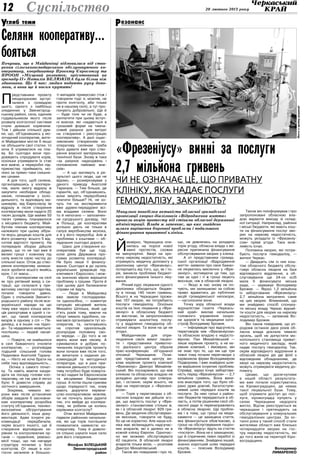 20 лютого 2013 року12
глиб темиУ
Суспільство
Селяни кооперативу…
боятьсяПочувши, що в Майданівці відмовилися від ство-
рення сільськогосподарського обслуговуючого ко-
оперативу, координатор Проекту Євросоюзу та
ПРООН «Місцевий розвиток, орієнтований на
громаду-II» Наталія БЕЛЮКІНА була більш ніж
здивована. Ще б пак: людям подають руку допо-
моги, а вони ще й носом крутять!
Й
мовірно, Черкащина опи­
нилась на порозі нової
хвилі протестів, схожих
на минулорічні. Хво­рі на хро­
ніч­ну нир­ко­ву не­дос­тат­ність, які
отримують медичну допомогу у
ді­аліз­ному центрі «Фре­зе­ні­ус»,
потерпають від того, що, як і то­
рік, виникла проблема бюджет­
ного фінансування їхнього ліку­
вання.
Річний курс лікування одного
діалізника обходиться бюдже­
ту в понад 140 тисяч гривень.
Всього ж на Черкащині прожи­
ває 107 хворих, які потребують
послуги гемодіалізу. Оскільки
коштів на їхнє лікування у «Фре­
зеніусі» в обласному бюджеті
не вистачає, їм запропоновано
отримувати аналогічну послу­
гу у відділенні гемодіалізу об­
ласної лікарні. Та вони на це не
згодні.
Майданчиком для опри­
люднення своїх вимог пацієн­
ти і представники приватно­
го діалізного центру обрали
прес-конференцію об’єднаної
опозиції Черкащини. Пози­
цію представників центру ви­
клав керівник проекту компанії
«Фрезеніус» Дмитро Михайлів­
ський. Він поскаржився, що між
клінікою та обласною владою не
укладено договір про співпра­
цю, і остання, окрім всього, не
йде на переговори з «Фрезені­
усом».
— Торік у переговорах з об­
ласною владою ми дійшли зго­
ди, що вартість послуг у «Фре­
зеніусі» становитиме стільки ж,
як і в обласній лікарні: 829 гри­
вень. Де медичне обслуговуван­
ня якісніше, говорити не буду,
бо це не коректно. Але наша клі­
ніка має вісімнадцять надсучас­
них апаратів, які є далеко не в
кожній клініці Європи. Одночас­
но ми можемо обслуговувати
42 пацієнти. В обласній лікарні
апаратів тільки вісім, — розповів
Дмитро Михайлівський.
Також він повідомив і про те,
що, не дивлячись на укладену
торік угоду, обласна влада з ве­
ресня припинила фінансування
обслуговування хворих у клініці.
А от представники громад­
ської організації «Відродження
життя» заявили про своє бажан­
ня лікуватись виключно у «Фре­
зеніусі», мотивуючи це тим, що
там за одні і ті ж гроші лікують
якісніше, ніж в обласній лікарні.
— Якщо ж нас знову не по­
чують, ми залишаємо за собою
право вдаватись до публічних
акцій громадянської непокори,
— наголосили вони.
Точку зору обласної влади
журналістам газети «Черкась­
кий край» виклав начальник
головного управління охоро­
ни здоров’я та медицини ката­
строф Володимир Брожик.
— Інформація про відсутність
переговорів між «Фрезеніусом»
та обласною владою є недосто­
вірною. Пан Михайлівський —
лише керівник проекту, а не ке­
рівник компанії, і ймовірно, він
не знає про те, що ми ще три
тижні тому почали переговори з
керівником фірми Володимиром
Подворним. І вже знайдено шля­
хи вирішення існуючих проблем.
Справді, зараз існує заборгова­
ність перед «Фрезеніусом» — 2,7
мільйона гривень. Вона вини­
кла внаслідок того, що було об­
рано дуже довгий, багатоступе­
невий шлях передачі коштів за
послуги. За нею гроші з район­
них бюджетів передаються в об­
ласть, а потім рішенням сесії об­
ласної ради їх перенаправляють
в обласну лікарню. Ще пробле­
ма і в тому, що гроші на меди­
каменти — це захищена стаття,
яка фінансується обов’язково, а
гроші на обслуговування пацієн­
тів «Фрезеніусу» йдуть на статтю
«послуги». Вона не є захищеною,
що й спричиняє певні перебої із
фінансуванням. Знайдено інший,
значно коротший шлях передачі
коштів, — пояснив Володимир
Брожик.
Також він поінформував і про
запропоновані обласною вла­
дою варіанти виходу зі склад­
ної ситуації. Наприклад, районні
і міські бюджети, які мають кош­
ти на фінансування послуг хво­
рих на ниркову недостатність,
можуть укладати із «Фрезеніу­
сом» прямі угоди. Така мож­
ливість існує.
Половина хворих, які потре­
бують послуги гемодіалізу, —
жителі Черкас.
— Двадцять сім із них кош­
том обласного бюджету обслу­
говує обласна лікарня на базі
відповідного відділення, а об­
слуговування ще 24-ох осіб
мала б фінансувати міська
рада, — зауважує Володимир
Брожик. — Якраз 1,2 мільйона
із заборгованих «Фрезеніусу»
2,7 мільйона витрачено саме
на цих хворих. Впевнений, що
ми знайдемо спосіб спонука­
ти міську владу Черкас віднай­
ти кошти для хворих на ниркову
недостатність, — запевнив Во­
лодимир Брожик.
Він також повідомив, що уп­
родовж останніх двох років об­
ласна влада доклала чимало
зусиль, щоб не допустити мо­
нопольного становища приват­
ного медичного закладу, який
надає послугу гемодіалізу. Так,
окрім відповідного відділення в
обласній лікарні діє дві філії з
відповідним обладнанням, де
хворі на ниркову недостатність
можуть отримувати медичну до­
помогу.
Цікаво, що досягнутими
в нашій області результата­
ми вже почали користуватись
на Кіровоградщині, де немає
такої лікувальної бази. Тому,
щоб отримати доступ до пос­
луги, кіровоградці купують у
селах Черкащини недороге
житло. Відтак реєструються як
черкащани і претендують на
обслуговування у комунальних
гемодіалізних центрах. За ос­
танні роки у такий спосіб стали
жителями області вже близько
чотирнадцяти хворих на гос­
тру ниркову недостатність, які
до того жили на території Кіро­
воградщини.
Володимир
ЛИМАРЕНКО
П
редставники проекту
неодноразово зустрі­
чалися з громадою
цього, одного з найбільш
злиденних у Звенигород­
ському районі, села, єдиним
годувальником якого після
розвалу колгоспної системи
стали домашні корівчини.
Тож і дійшли спільної дум­
ки, що, об’єднавшись у мо­
лочарний кооператив, жите­
лі Майданівки могли б якщо
не збільшити свої статки, то
хоча б утриматися на пла­
ву. Бо сьогодні вони про­
довжують спродувати корів,
оскільки утримувати їх стає
все важче, а переробні під­
приємства приймають мо­
локо за прямо-таки смішни­
ми цінами.
А для того, щоб селяни,
організувашись у коопера­
тив, мали змогу відразу ж
закупити необхідне облад­
нання, починаючи з холо­
дильного, та відповідну ма­
шинерію, від Євросоюзу їм
відразу ж після створення
кооперативу мали надати 25
тисяч доларів. Ще майже 50
тисяч гривень планувалося
з місцевого бюджету. Май­
бутнім членам кооперативу
належало при цьому зібра­
ти якусь дещицю коштів для
його розвитку: всього 5 від­
сотків вартості проекту. На
попередніх зборах дійшли
думки, що то не такі вже й
великі гроші і кожному під
силу внести свою частку до
спільної каси. Отож до ство­
рення кооперативу залиша­
лося зробити всього якийсь
крок. І от маєш...
Про кооперативи на селі
як про рятівний вихід з си­
туації, що склалася у при­
ватному секторі скотарства,
почали говорити давно.
Один з очільників Звениго­
родського району після все­
української наради на цю
тему вже через кілька міся­
ців рапортував в одній з га­
зет, що такий кооператив
визрів в одному з сіл — Пе­
динівці, а в інших «на підхо­
ді». Та недаремно мовиться:
поспішиш — людей насмі­
шиш.
— Повірте, не знайшлося
в селі бажаючого очолити
кооператив, — розповідав
тодішній сільський голова
Пединівки Анатолій Тарану­
ха. — Ніхто не хоче брати на
себе таку відповідальність...
Осічка з самого почат­
ку. Та навіть маючи канди­
дата на посаду голови коо­
перативу, не так уже й легко
було б довести справу до
логічного завершення.
Зокрема, чимало мо­
роки вже після установчих
зборів завдали б засновни­
кам кооперативу розробка
статуту об’єднання, техніко-
економічне обгрунтування
його діяльності, інша доку­
ментація. Адже існуючі ре­
комендації передбачали,
окрім всього іншого, ще й
створення відповідних ке­
рівних та контролюючих ор­
ганів — правління, ревізко­
місії тощо, що так нагадує
структуру почилих у Бозі
колгоспів. От лише в кол­
госпи заганяли в більшос­
ті випадків примусово (тож і
говорили тоді: я, мовляв, не
проти колгоспу, аби тільки
не в нашому селі), а тут про­
понують добровільно. Ще й
— буде толк чи не буде, а
заплатити при цьому вступ­
ні внески, які «надаються в
грошовій формі на тимча­
совий рахунок для витрат
на створення і реєстрацію
кооперативу». А далі ощас­
ливленим створенням ко­
оперативу селянам треба
було думати вже про ство­
рення власної матеріально-
технічної бази. Знову ж таки
«за рахунок надходжень і
поповнення пайових вне­
сків».
— А що матимуть в ре­
зультаті цього люди, ще не
відомо, — розмірковував з
даного приводу Анатолій
Тарануха. — Тим більше, де
гарантія, що, об’єднавшись,
вони змусять переробника
платити більше? Ні, не хо­
чуть іти на експерименти
вже дурені-передурені всі­
ма владами селяни. Воно
то й непогано — запозичен­
ня сусідського досвіду, тієї
ж Польщі, де кооперативи
успішно діють не тільки в
галузі виробництва молока,
а й у його переробці. Але ж
проблема з коштами — об­
ладнання сьогодні дороге.
Шанс для створення ко­
оперативів був ще тоді,
коли діяла Державна про­
грама розвитку кооперації.
Не було лише її фінансу­
вання. Сьогодні ж до зусиль
українських урядовців під­
ключився і Євросоюз, і мож­
на значною мірою вирішити
проблему з грішми. Проте й
при цьому далі балаканини
справи не йдуть.
— Люди в Майданівці
вже звикли господарюва­
ти одноосібно, — коментує
ситуацію місцевий житель
Михайло Шпілька, який ще
п’ять років тому, маючи на
оборі чимало худобини, на­
магався організувати тут ко­
оператив, та, наткнувшись
на спротив односельців,
розпродав половину сво­
єї череди. — До того ж не
вірять вони вже нікому. А
сумніватися в добрих по­
чинаннях ініціаторів проекту
вони почали вже після того,
як вичитали з наданих ре­
комендацій та методичної
літератури, що в разі при­
пинення діяльності коопера­
тиву потрібно буде поверта­
ти всі надані їм Євросоюзом
та місцевими бюджетами
гроші. А потім пішли сумніви
щодо порядності тих, кому
мають доручити керівни­
цтво кооперативом: мовляв,
чи не почнуть вони дурити
тих, хто ввійде до коопера­
тиву, як робили це колись
керівники колгоспу?
Отак жителі Майданівки
підвели районних начальни­
ків, які ще торік поспішили
похвалитися наявністю ко­
оперативу. Тому й довело­
ся спішно шукати інше село
для його створення.
Феофан БІЛЕЦЬКИЙ
Звенигородський
район
езонансР
«Фрезеніусу» винні за послуги
2,7 мільйона гривень
Чи не означає це, що приватну
клініку, яка надає послуги
гемодіалізу, закриють?
Минулого понеділка активісти обласної громадської
організації хворих-діалізників «Відродження життя»
провели акцію протесту під стінами обласної державної
адміністрації. Влада ж запевняє, що вже знайдено
шляхи вирішення боргової проблеми і подальшого
фінансування приватної клініки.
Фотозархівуредакції
 