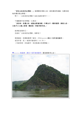 「那位女妖的男友劈腿…」，「那位女妖的男友劈腿…」，「那位女妖的男友劈腿…」，「那位女妖的男友劈腿…」，雄獅團的領隊小姐，看到羅雷萊銅雕，低聲的跟
她的團員做此解說。
啊？…，女妖的男友劈腿？這是怎麼回事呀？…。
ㄚ嬌腦海印記的傳說，大意是：
「黃昏時，美麗女妖，邊梳金髮邊唱歌，年輕水手，聽到歌聲，漸漸入黃昏時，美麗女妖，邊梳金髮邊唱歌，年輕水手，聽到歌聲，漸漸入黃昏時，美麗女妖，邊梳金髮邊唱歌，年輕水手，聽到歌聲，漸漸入黃昏時，美麗女妖，邊梳金髮邊唱歌，年輕水手，聽到歌聲，漸漸入迷，迷，迷，迷，
以致不小心撞上暗礁，翻船後，與船同葬河底」以致不小心撞上暗礁，翻船後，與船同葬河底」以致不小心撞上暗礁，翻船後，與船同葬河底」以致不小心撞上暗礁，翻船後，與船同葬河底」。
故事就這樣而已。
怎會有「女妖的男友劈腿」情節呢？
現寫遊記，到網路搜尋了資料，才知 LoreleiLoreleiLoreleiLorelei 源自一位作家的創作源自一位作家的創作源自一位作家的創作源自一位作家的創作。。。。
這位作家，是 23 歲的布倫塔特（1801 年）。
（有資料寫，非他創作，而是蒐集自民間傳說）。
▼Lorelei 的故事，源自一位作家的創作（圖為羅雷萊之岩）
 