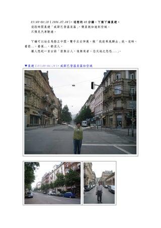 05:40~06:2005:40~06:2005:40~06:2005:40~06:20（（（（2006.07.02006.07.02006.07.02006.07.08888）））），，，，這裡的這裡的這裡的這裡的 40404040 分鐘，分鐘，分鐘，分鐘，ㄚ燦ㄚ嬌晨遊ㄚ燦ㄚ嬌晨遊ㄚ燦ㄚ嬌晨遊ㄚ燦ㄚ嬌晨遊。。。。
這段時間晨遊「威斯巴登溫泉區」，簡直就如進到空城。
只偶見汽車駛過。
ㄚ嬌可以站在馬路正中間，雙手左右伸展，做「我欲乘風歸去」狀。這時，
看前…，看後…，都沒人。
讓人想起一首古詩「前無古人，後無來者，念天地之悠悠….」。
▼晨遊（05:40~06:20），威斯巴登溫泉區如空城
 