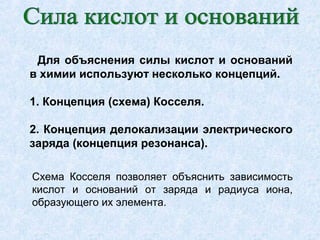 Для объяснения силы кислот и оснований
в химии используют несколько концепций.
1. Концепция (схема) Косселя.
2. Концепция делокализации электрического
заряда (концепция резонанса).
Схема Косселя позволяет объяснить зависимость
кислот и оснований от заряда и радиуса иона,
образующего их элемента.
 