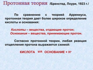 По сравнению с теорией Аррениуса,
протонная теория дает более широкое определение
кислоты и основания:
Кислоты – вещества, отдающие протон;
Основания – вещества, принимающие протон.
Согласно протонной теории, любая реакция
отщепления протона выражается схемой:
КИСЛОТА ОСНОВАНИЕ + Н+
/Бренстед, Лоури, 1923 г./
 