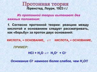 /Бренстед, Лоури, 1923 г./
ПРИМЕР:
HCl + H2O H3O+
+ Cl–
Из протонной теории вытекают два
важных положения:
Основание Cl–
намного более слабое, чем H2O!!
1. Согласно протонной теории: реакцию между
кислотой и основанием следует рассматривать,
как «борьбу» за протон двух оснований:
КИСЛОТА1 + ОСНОВАНИЕ2 КИСЛОТА2 + ОСНОВАНИЕ1
 