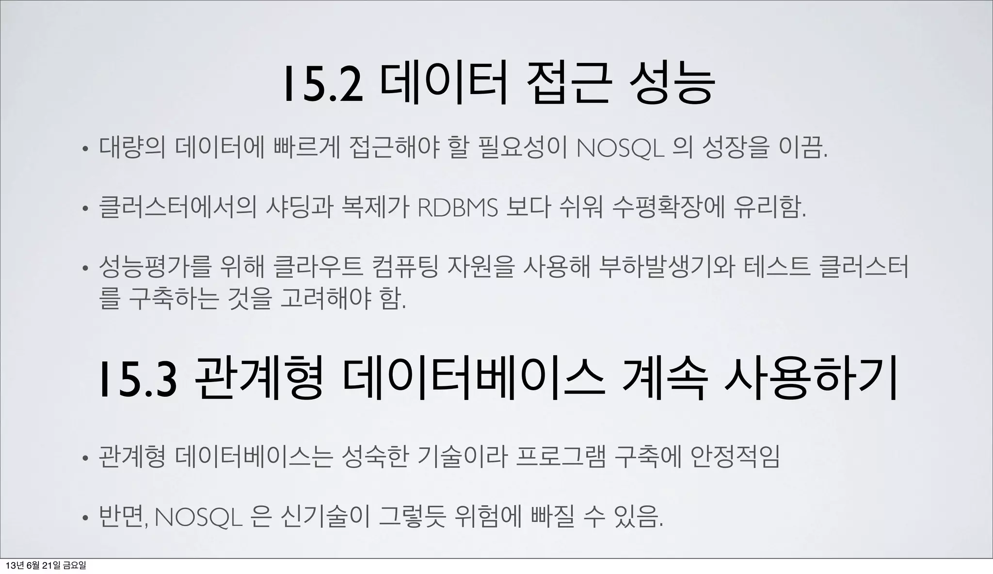 15.2 데이터 접근 성능
• 대량의 데이터에 빠르게 접근해야 할 필요성이 NOSQL 의 성장을 이끔.
• 클러스터에서의 샤딩과 복제가 RDBMS 보다 쉬워 수평확장에 유리함.
• 성능평가를 위해 클라우트 컴퓨팅 자원을 사용해 부하발생기와 테스트 클러스터
를 구축하는 것을 고려해야 함.
15.3 관계형 데이터베이스 계속 사용하기
• 관계형 데이터베이스는 성숙한 기술이라 프로그램 구축에 안정적임
• 반면, NOSQL 은 신기술이 그렇듯 위험에 빠질 수 있음.
13년 6월 21일 금요일
 