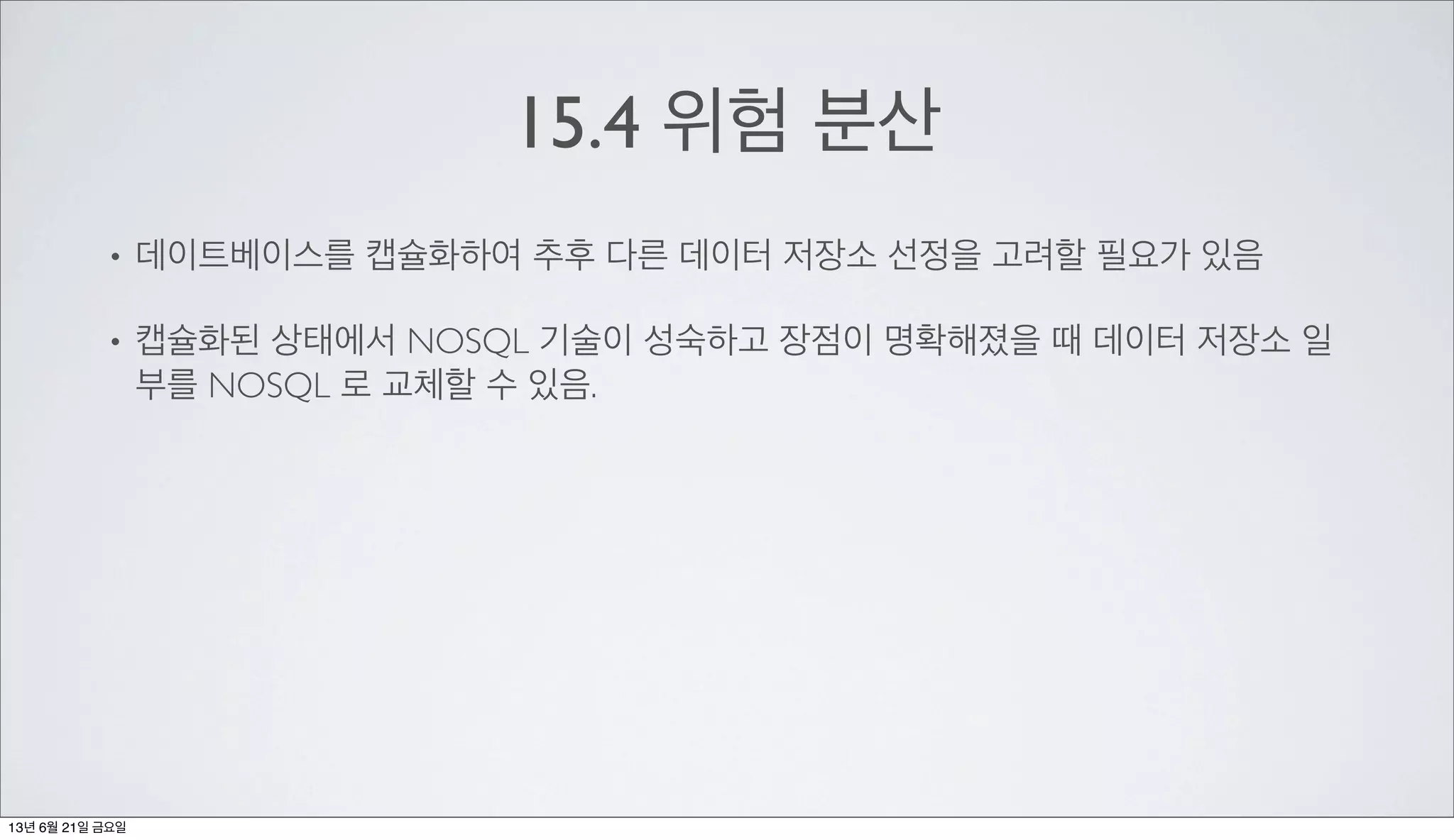15.4 위험 분산
• 데이트베이스를 캡슐화하여 추후 다른 데이터 저장소 선정을 고려할 필요가 있음
• 캡슐화된 상태에서 NOSQL 기술이 성숙하고 장점이 명확해졌을 때 데이터 저장소 일
부를 NOSQL 로 교체할 수 있음.
13년 6월 21일 금요일
 
