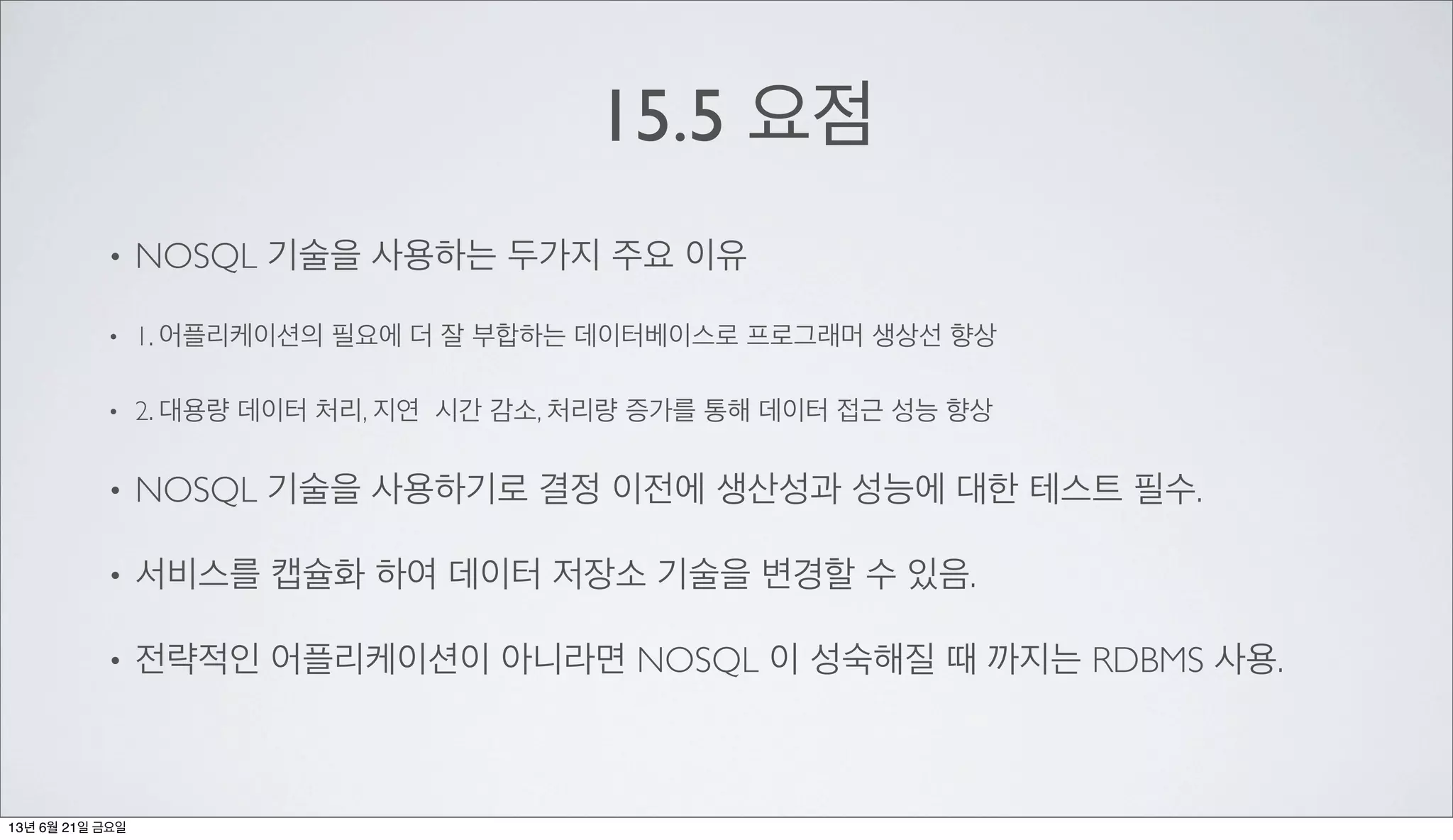 15.5 요점
• NOSQL 기술을 사용하는 두가지 주요 이유
• 1. 어플리케이션의 필요에 더 잘 부합하는 데이터베이스로 프로그래머 생상선 향상
• 2. 대용량 데이터 처리, 지연 시간 감소, 처리량 증가를 통해 데이터 접근 성능 향상
• NOSQL 기술을 사용하기로 결정 이전에 생산성과 성능에 대한 테스트 필수.
• 서비스를 캡슐화 하여 데이터 저장소 기술을 변경할 수 있음.
• 전략적인 어플리케이션이 아니라면 NOSQL 이 성숙해질 때 까지는 RDBMS 사용.
13년 6월 21일 금요일
 