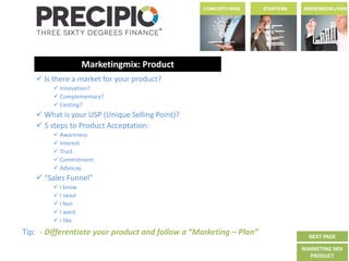 Tip: - Differentiate your product and follow a “Marketing – Plan”
Marketingmix: Product
 Is there a market for your product?
 Innovation?
 Complementary?
 Existing?
 What is your USP (Unique Selling Point)?
 5 steps to Product Acceptation:
 Awareness
 Interest
 Trust
 Commitment
 Advocay
 “Sales Funnel”
 I know
 I need
 I feel
 I want
 I like
NEXT PAGE
MARKETING MIX
PRODUCT
 