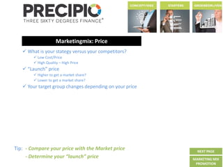 Tip: - Compare your price with the Market price
- Determine your “launch” price
Marketingmix: Price
 What is your stategy versus your competitors?
 Low Cost/Price
 High Quality – High Price
 “Launch” price
 Higher to get a market share?
 Lower to get a market share?
 Your target group changes depending on your price
NEXT PAGE
MARKETING MIX
PROMOTION
 