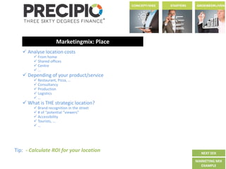 Marketingmix: Place
 Analyse location costs
 From home
 Shared offices
 Centre
 …
 Depending of your product/service
 Restaurant, Pizza, …
 Consultancy
 Production
 Logistics
 …
 What is THE strategic location?
 Brand recognition in the street
 # of “potential “viewers”
 Accessibility
 Tourists, …
 …
Tip: - Calculate ROI for your location NEXT EEK
MARKETING MIX
EXAMPLE
 
