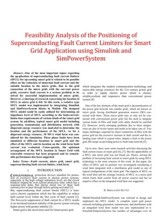 Feasibility Analysis of the Positioning of
Superconducting Fault Current Limiters for Smart
Grid Application using Simulink and
SimPowerSystem
Abstract—One of the most important topics regarding
the ap-plication of superconducting fault current limiters
(SFCL) for up-coming smart grid is related to its possible
effect on the reduction of abnormal fault current and the
suitable location in the micro grids. Due to the grid
connection of the micro grids with the cur-rent power
grids, excessive fault current is a serious problem to be
solved for successful implementation of micro grids.
However, a shortage of research concerning the location of
SFCL in micro grid is felt. In this work, a resistive type
SFCL model was implemented by integrating Simulink
and SimPowerSystem blocks in Matlab. The designed
SFCL model could be easily utilized for determining an
impedance level of SFCL according to the fault-current-
limita-tion requirements of various kinds of the smart grid
system. In ad-dition, typical smart grid model including
generation, transmission and distribution network with
dispersed energy resource was mod-eled to determine the
location and the performance of the SFCL. As for a
dispersed energy resource, 10 MVA wind farm was con-
sidered for the simulation. Three phase faults have been
simulated at different locations in smart grid and the
effect of the SFCL and its location on the wind farm fault
current was evaluated. Conse-quently, the optimum
arrangement of the SFCL location in Smart Grid with
renewable resources has been proposed and its remark-
able performance has been suggested.
Index Terms—Fault current, micro grid, smart grid,
supercon-ducting fault current limiter, wind farm.
I. INTRODUCTION
CONVENTIONAL protection devices installed for protec-
tion of excessive fault current in electric power systems,
especially at the high voltage substation level, are the circuit
breakers tripped by over-current protection relay which has a
response-time delay that allows initial two or three fault
currentcycles to pass through before getting activated [1].
But, superconducting fault current limiter (SFCL) is inno-
vative electric equipment which has the capability to reduce
fault current level within the first cycle of fault current [2].
The first-cycle suppression of fault current by a SFCL results
in an increased transient stability of the power system carrying
higher power with greater stability [3].
Smart grid is the novel term used for future power grid
which integrates the modern communication technology and
renew-able energy resources for the 21st century power grid
in order to supply electric power which is cleaner,
reliable,resilient and responsive than conventional power
system [4].
One of the key elements of the smart grid is decentralization of
the power grid network into smaller grids, which are known as
micro grids, having distributed generation sources (DG) con-
nected with them. These micro grids may or may not be con-
nected with conventional power grid, but the need to integrate
various kinds of DGs and loads with safety should be satisfied
[2]. However, newly emerging problems due to these integra-
tions are also of severe nature and needs to be taken care of. Two
major challenges expected by direct connection of DGs with the
power grid are the excessive increase in fault current and the is-
landing issue which is caused when, despite a fault in the power
grid, DG keeps on providing power to fault-state network [5].
Up to now, there were some research activities discussing the
fault current issues of smart grid [6], [7]. But the applicability of
a SFCL into micro grid was not found yet. Hence, solving the
problem of increasing fault current in micro grids by using SFCL
technology is the main concern of this work. In this paper, the
effect of SFCL and its position was investigated considering a
wind farm integrated with a distribution grid model as one of
typical configurations of the smart grid. The impacts of SFCL on
the wind farm and the strategic location of SFCL in a micro grid
which limits fault current from all power sources and has no
negative effect on the integrated wind farm was suggested.
II. SIMULATION SET-UP
Matlab/Simulink/SimPowerSystem was selected to design and
implement the SFCL model. A complete smart grid power
network including generation, transmission, and distribution with
an integrated wind farm model was also implemented in it.
Simulink/SimpowerSystem has number of advantages over its
 