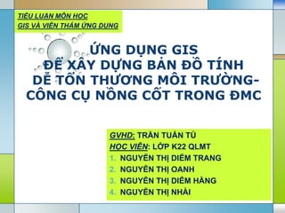 LOGO
ỨNG DỤNG GIS
ĐỂ XÂY DỰNG BẢN ĐỒ TÍNH
DỄ TỔN THƢƠNG MÔI TRƢỜNG-
CÔNG CỤ NỒNG CỐT TRONG ĐMC
GVHD: TRẦN TUẤN TÚ
HỌC VIÊN: LỚP K22 QLMT
1. NGUYỄN THỊ DIỄM TRANG
2. NGUYỄN THỊ OANH
3. NGUYỄN THỊ DIỄM HẰNG
4. NGUYỄN THỊ NHÀI
TIỂU LUẬN MÔN HỌC
GIS VÀ VIỄN THÁM ỨNG DỤNG
 