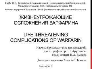 ГБОУ ВПО Российский Национальный Исследовательский Медицинский
Университет имени Н.И. Пирогова Минздрава РФ
Кафедра внутренних болезней и общей физиотерапии педиатрического факультета
ЖИЗНЕУГРОЖАЮЩИЕ
ОСЛОЖНЕНИЯ ВАРФАРИНА
LIFE-THREATENING
COMPLICATIONS OF WARFARIN
Научные руководители: зав. кафедрой,
д.м.н. профессор Г.П. Арутюнов,
к.м.н. доцент Н.А. Былова
Докладчик: ординатор 2 года А.С. Тюхтина
Москва 2012
 