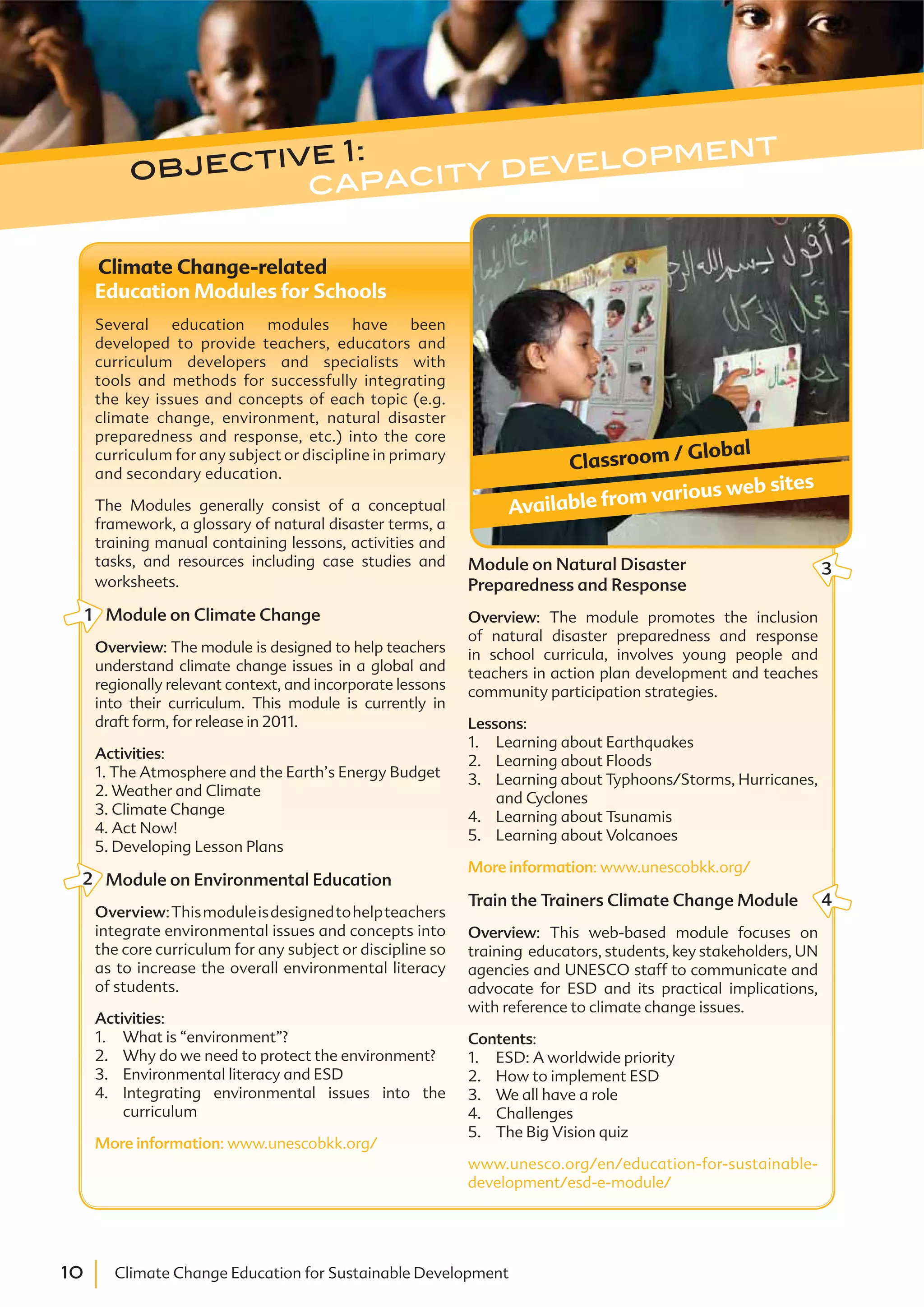 10 Climate Change Education for Sustainable Development
Climate Change-related
Education Modules for Schools
Several education modules have been
developed to provide teachers, educators and
curriculum developers and specialists with
tools and methods for successfully integrating
the key issues and concepts of each topic (e.g.
climate change, environment, natural disaster
preparedness and response, etc.) into the core
curriculum for any subject or discipline in primary
and secondary education.
The Modules generally consist of a conceptual
framework, a glossary of natural disaster terms, a
training manual containing lessons, activities and
tasks, and resources including case studies and
worksheets.
Module on Climate Change
Overview: The module is designed to help teachers
understand climate change issues in a global and
regionally relevant context, and incorporate lessons
into their curriculum. This module is currently in
draft form, for release in 2011.
Activities:
1. The Atmosphere and the Earth’s Energy Budget
2. Weather and Climate
3. Climate Change
4. Act Now!
5. Developing Lesson Plans
Module on Environmental Education
Overview:Thismoduleisdesignedtohelpteachers
integrate environmental issues and concepts into
the core curriculum for any subject or discipline so
as to increase the overall environmental literacy
of students.
Activities:
1. What is “environment”?
2. Why do we need to protect the environment?
3. Environmental literacy and ESD
4. Integrating environmental issues into the
curriculum
More information: www.unescobkk.org/
Module on Natural Disaster
Preparedness and Response
Overview: The module promotes the inclusion
of natural disaster preparedness and response
in school curricula, involves young people and
teachers in action plan development and teaches
community participation strategies.
Lessons:
1. Learning about Earthquakes
2. Learning about Floods
3. Learning about Typhoons/Storms, Hurricanes,
and Cyclones
4. Learning about Tsunamis
5. Learning about Volcanoes
More information: www.unescobkk.org/
Train the Trainers Climate Change Module
Overview: This web-based module focuses on
training educators, students, key stakeholders, UN
agencies and UNESCO staff to communicate and
advocate for ESD and its practical implications,
with reference to climate change issues.
Contents:
1. ESD: A worldwide priority
2. How to implement ESD
3. We all have a role
4. Challenges
5. The Big Vision quiz
www.unesco.org/en/education-for-sustainable-
development/esd-e-module/
Classroom / Global
Available from various web sites
1
2
4
3
objective 1:
capacity development
 