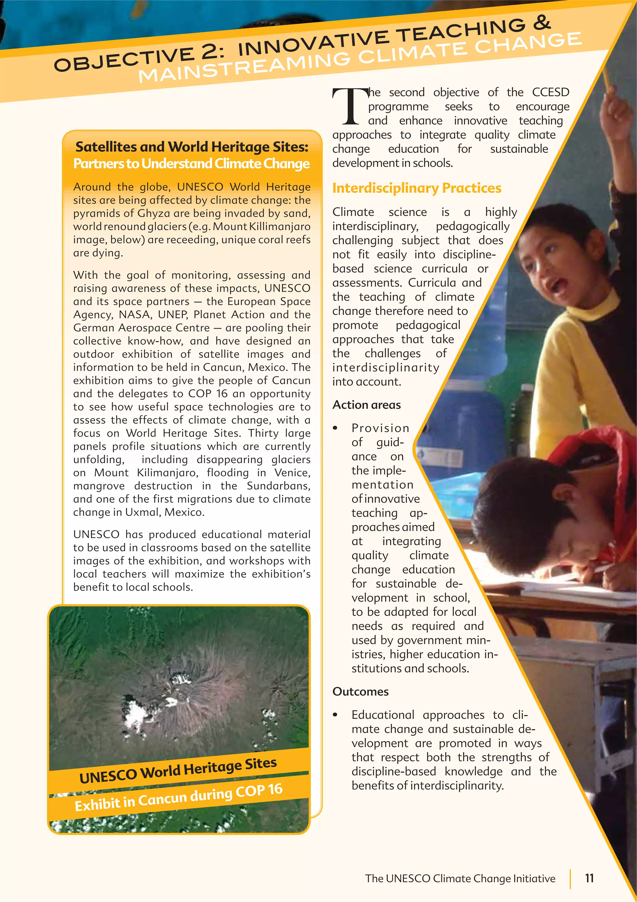 11The UNESCO Climate Change Initiative 11The UNESCO Climate Change Initiative
objective 2: innovative teaching &
mainstreaming climate change
T
he second objective of the CCESD
programme seeks to encourage
and enhance innovative teaching
approaches to integrate quality climate
change education for sustainable
development in schools.
Interdisciplinary Practices
Climate science is a highly
interdisciplinary, pedagogically
challenging subject that does
not fit easily into discipline-
based science curricula or
assessments. Curricula and
the teaching of climate
change therefore need to
promote pedagogical
approaches that take
the challenges of
interdisciplinarity
into account.
Action areas
Provision
of guid-
ance on
the imple-
mentation
ofinnovative
teaching ap-
proaches aimed
at integrating
quality climate
change education
for sustainable de-
velopment in school,
to be adapted for local
needs as required and
used by government min-
istries, higher education in-
stitutions and schools.
Outcomes
Educational approaches to cli-
mate change and sustainable de-
velopment are promoted in ways
that respect both the strengths of
discipline-based knowledge and the
benefits of interdisciplinarity.
Satellites and World Heritage Sites:
PartnerstoUnderstandClimateChange
Around the globe, UNESCO World Heritage
sites are being affected by climate change: the
pyramids of Ghyza are being invaded by sand,
world renound glaciers (e.g. Mount Killimanjaro
image, below) are receeding, unique coral reefs
are dying.
With the goal of monitoring, assessing and
raising awareness of these impacts, UNESCO
and its space partners – the European Space
Agency, NASA, UNEP, Planet Action and the
German Aerospace Centre – are pooling their
collective know-how, and have designed an
outdoor exhibition of satellite images and
information to be held in Cancun, Mexico. The
exhibition aims to give the people of Cancun
and the delegates to COP 16 an opportunity
to see how useful space technologies are to
assess the effects of climate change, with a
focus on World Heritage Sites. Thirty large
panels profile situations which are currently
unfolding, including disappearing glaciers
on Mount Kilimanjaro, flooding in Venice,
mangrove destruction in the Sundarbans,
and one of the first migrations due to climate
change in Uxmal, Mexico.
UNESCO has produced educational material
to be used in classrooms based on the satellite
images of the exhibition, and workshops with
local teachers will maximize the exhibition’s
benefit to local schools.
UNESCO World Heritage Sites
Exhibit in Cancun during COP 16
 