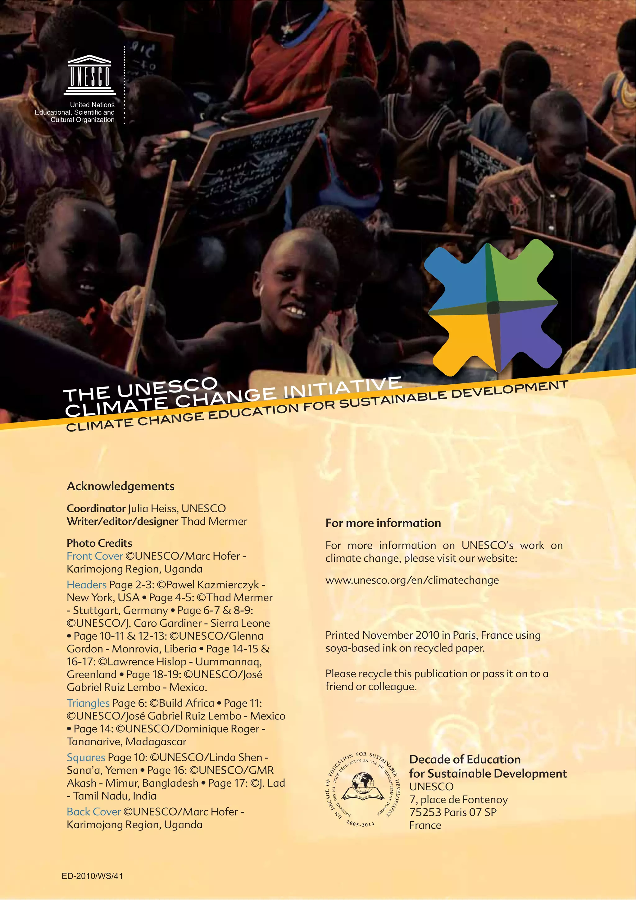 For more information
For more information on UNESCO’s work on
climate change, please visit our website:
www.unesco.org/en/climatechange
Acknowledgements
Coordinator Julia Heiss, UNESCO
Writer/editor/designer Thad Mermer
Photo Credits
Front Cover ©UNESCO/Marc Hofer -
Karimojong Region, Uganda
Headers Page 2-3: ©Pawel Kazmierczyk -
©UNESCO/J. Caro Gardiner - Sierra Leone
16-17: ©Lawrence Hislop - Uummannaq,
Gabriel Ruiz Lembo - Mexico.
Triangles
Tananarive, Madagascar
Squares Page 10: ©UNESCO/Linda Shen -
- Tamil Nadu, India
Back Cover ©UNESCO/Marc Hofer -
Karimojong Region, Uganda
Printed November 2010 in Paris, France using
soya-based ink on recycled paper.
Please recycle this publication or pass it on to a
friend or colleague.
the unesco
climate change initiative
climate change education for sustainable development
Decade of Education
for Sustainable Development
UNESCO
7, place de Fontenoy
75253 Paris 07 SP
France
ED-2010/WS/41
 