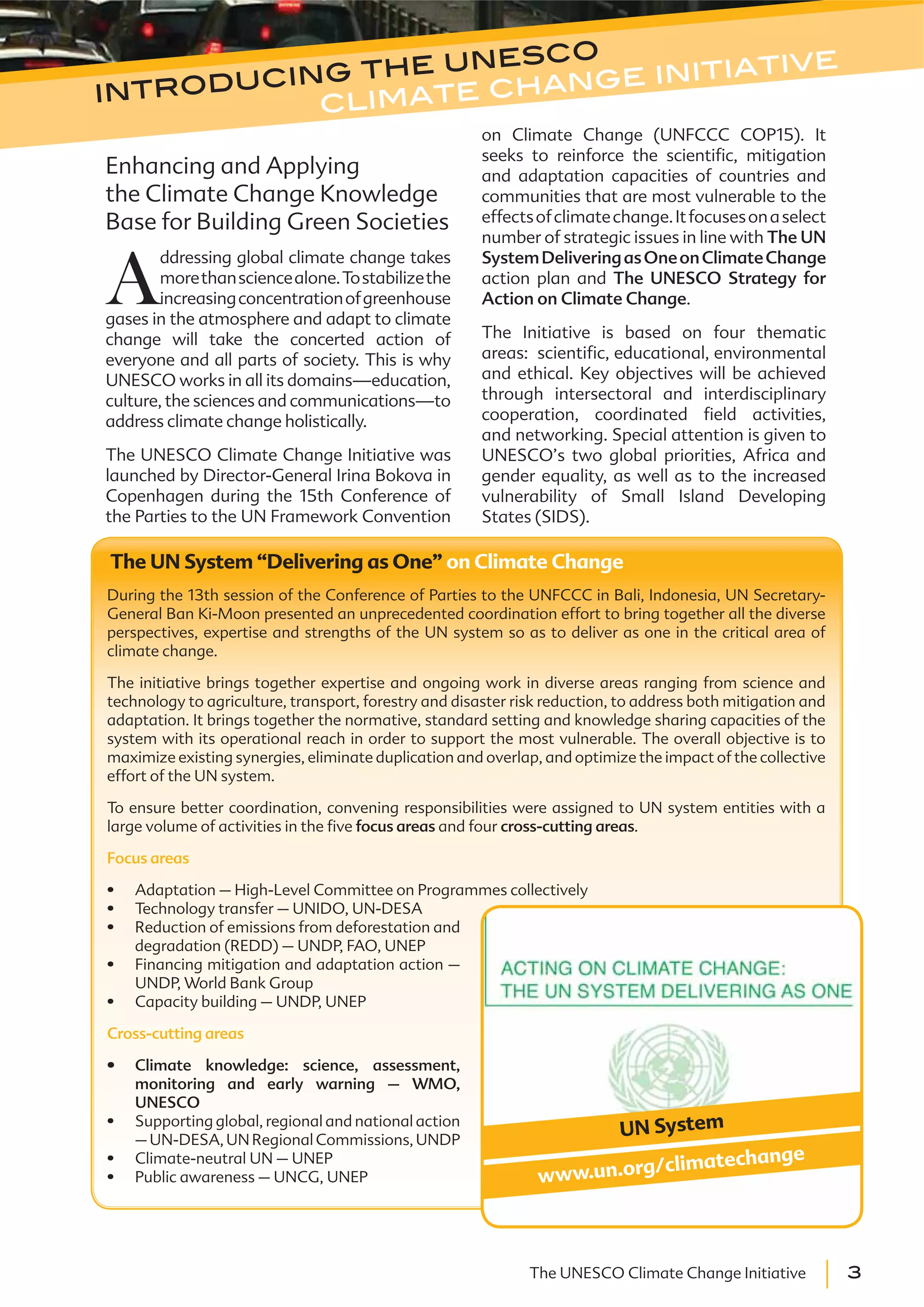 3The UNESCO Climate Change Initiative
Enhancing and Applying
the Climate Change Knowledge
Base for Building Green Societies
A
ddressing global climate change takes
morethansciencealone.Tostabilizethe
increasingconcentrationofgreenhouse
gases in the atmosphere and adapt to climate
change will take the concerted action of
everyone and all parts of society. This is why
UNESCO works in all its domains—education,
culture, the sciences and communications—to
address climate change holistically.
The UNESCO Climate Change Initiative was
launched by Director-General Irina Bokova in
Copenhagen during the 15th Conference of
the Parties to the UN Framework Convention
on Climate Change (UNFCCC COP15). It
seeks to reinforce the scientific, mitigation
and adaptation capacities of countries and
communities that are most vulnerable to the
effectsofclimatechange.Itfocusesonaselect
number of strategic issues in line with The UN
SystemDeliveringasOneonClimateChange
action plan and The UNESCO Strategy for
Action on Climate Change.
The Initiative is based on four thematic
areas: scientific, educational, environmental
and ethical. Key objectives will be achieved
through intersectoral and interdisciplinary
cooperation, coordinated field activities,
and networking. Special attention is given to
UNESCO’s two global priorities, Africa and
gender equality, as well as to the increased
vulnerability of Small Island Developing
States (SIDS).
introducing the unesco
climate change initiative
The UN System “Delivering as One” on Climate Change
During the 13th session of the Conference of Parties to the UNFCCC in Bali, Indonesia, UN Secretary-
General Ban Ki-Moon presented an unprecedented coordination effort to bring together all the diverse
perspectives, expertise and strengths of the UN system so as to deliver as one in the critical area of
climate change.
The initiative brings together expertise and ongoing work in diverse areas ranging from science and
technology to agriculture, transport, forestry and disaster risk reduction, to address both mitigation and
adaptation. It brings together the normative, standard setting and knowledge sharing capacities of the
system with its operational reach in order to support the most vulnerable. The overall objective is to
maximize existing synergies, eliminate duplication and overlap, and optimize the impact of the collective
effort of the UN system.
To ensure better coordination, convening responsibilities were assigned to UN system entities with a
large volume of activities in the five focus areas and four cross-cutting areas.
Focus areas
Adaptation – High-Level Committee on Programmes collectively
Technology transfer – UNIDO, UN-DESA
Reduction of emissions from deforestation and
degradation (REDD) – UNDP, FAO, UNEP
Financing mitigation and adaptation action –
UNDP, World Bank Group
Capacity building – UNDP, UNEP
Cross-cutting areas
Climate knowledge: science, assessment,
monitoring and early warning – WMO,
UNESCO
Supporting global, regional and national action
–UN-DESA,UNRegionalCommissions,UNDP
Climate-neutral UN – UNEP
Public awareness – UNCG, UNEP
UN System
www.un.org/climatechange
 