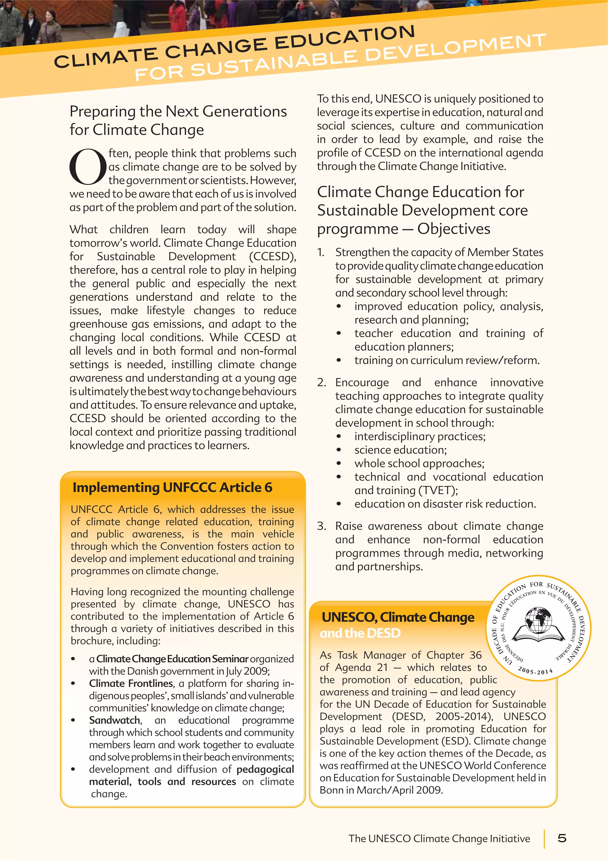 5The UNESCO Climate Change Initiative 5The UNESCO Climate Change Initiative
climate change education
for sustainable development
Preparing the Next Generations
for Climate Change
O
ften, people think that problems such
as climate change are to be solved by
thegovernmentorscientists.However,
we need to be aware that each of us is involved
as part of the problem and part of the solution.
What children learn today will shape
tomorrow’s world. Climate Change Education
for Sustainable Development (CCESD),
therefore, has a central role to play in helping
the general public and especially the next
generations understand and relate to the
issues, make lifestyle changes to reduce
greenhouse gas emissions, and adapt to the
changing local conditions. While CCESD at
all levels and in both formal and non-formal
settings is needed, instilling climate change
awareness and understanding at a young age
isultimatelythebestwaytochangebehaviours
and attitudes. To ensure relevance and uptake,
CCESD should be oriented according to the
local context and prioritize passing traditional
knowledge and practices to learners.
To this end, UNESCO is uniquely positioned to
leverage its expertise in education, natural and
social sciences, culture and communication
in order to lead by example, and raise the
profile of CCESD on the international agenda
through the Climate Change Initiative.
Climate Change Education for
Sustainable Development core
programme – Objectives
1. Strengthen the capacity of Member States
toprovidequalityclimatechangeeducation
for sustainable development at primary
and secondary school level through:
improved education policy, analysis,
research and planning;
teacher education and training of
education planners;
training on curriculum review/reform.
2. Encourage and enhance innovative
teaching approaches to integrate quality
climate change education for sustainable
development in school through:
interdisciplinary practices;
science education;
whole school approaches;
technical and vocational education
and training (TVET);
education on disaster risk reduction.
3. Raise awareness about climate change
and enhance non-formal education
programmes through media, networking
and partnerships.
Implementing UNFCCC Article 6
UNFCCC Article 6, which addresses the issue
of climate change related education, training
and public awareness, is the main vehicle
through which the Convention fosters action to
develop and implement educational and training
programmes on climate change.
Having long recognized the mounting challenge
presented by climate change, UNESCO has
contributed to the implementation of Article 6
through a variety of initiatives described in this
brochure, including:
aClimateChangeEducationSeminarorganized
with the Danish government in July 2009;
Climate Frontlines, a platform for sharing in-
digenouspeoples’,smallislands’andvulnerable
communities’ knowledge on climate change;
Sandwatch, an educational programme
through which school students and community
members learn and work together to evaluate
andsolveproblemsintheirbeachenvironments;
development and diffusion of pedagogical
material, tools and resources on climate
change.
UNESCO,Climate Change
andthe DESD
As Task Manager of Chapter 36
of Agenda 21 – which relates to
the promotion of education, public
awareness and training – and lead agency
for the UN Decade of Education for Sustainable
Development (DESD, 2005-2014), UNESCO
plays a lead role in promoting Education for
Sustainable Development (ESD). Climate change
is one of the key action themes of the Decade, as
was reaffirmed at the UNESCO World Conference
on Education for Sustainable Development held in
Bonn in March/April 2009.
 