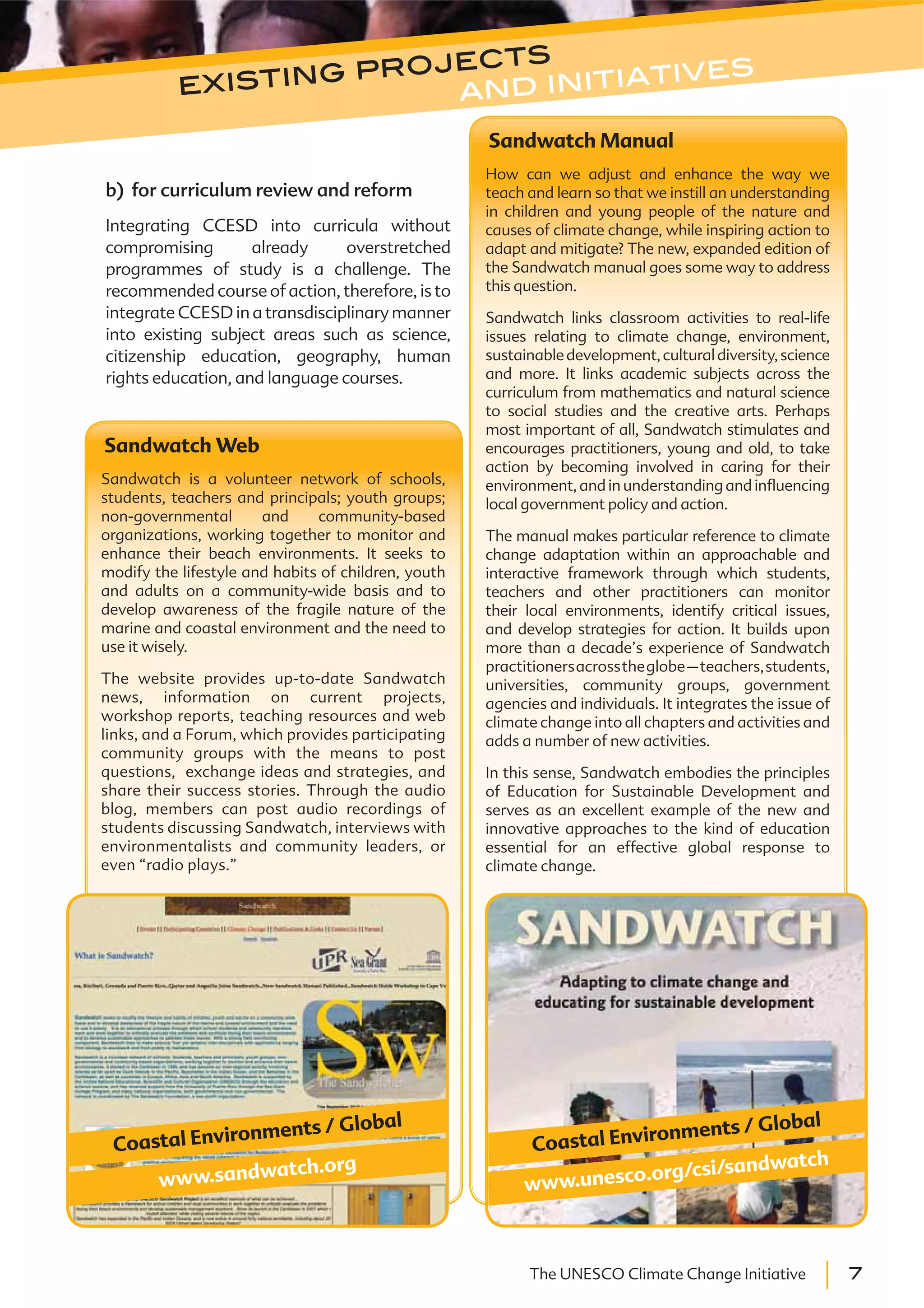 7The UNESCO Climate Change Initiative
Sandwatch Web
Sandwatch is a volunteer network of schools,
students, teachers and principals; youth groups;
non-governmental and community-based
organizations, working together to monitor and
enhance their beach environments. It seeks to
modify the lifestyle and habits of children, youth
and adults on a community-wide basis and to
develop awareness of the fragile nature of the
marine and coastal environment and the need to
use it wisely.
The website provides up-to-date Sandwatch
news, information on current projects,
workshop reports, teaching resources and web
links, and a Forum, which provides participating
community groups with the means to post
questions, exchange ideas and strategies, and
share their success stories. Through the audio
blog, members can post audio recordings of
students discussing Sandwatch, interviews with
environmentalists and community leaders, or
even “radio plays.”
www.sandwatch.org
Coastal Environments / Global
Sandwatch Manual
How can we adjust and enhance the way we
teach and learn so that we instill an understanding
in children and young people of the nature and
causes of climate change, while inspiring action to
adapt and mitigate? The new, expanded edition of
the Sandwatch manual goes some way to address
this question.
Sandwatch links classroom activities to real-life
issues relating to climate change, environment,
sustainabledevelopment,culturaldiversity,science
and more. It links academic subjects across the
curriculum from mathematics and natural science
to social studies and the creative arts. Perhaps
most important of all, Sandwatch stimulates and
encourages practitioners, young and old, to take
action by becoming involved in caring for their
environment, and in understanding and influencing
local government policy and action.
The manual makes particular reference to climate
change adaptation within an approachable and
interactive framework through which students,
teachers and other practitioners can monitor
their local environments, identify critical issues,
and develop strategies for action. It builds upon
more than a decade’s experience of Sandwatch
practitionersacrosstheglobe–teachers,students,
universities, community groups, government
agencies and individuals. It integrates the issue of
climate change into all chapters and activities and
adds a number of new activities.
In this sense, Sandwatch embodies the principles
of Education for Sustainable Development and
serves as an excellent example of the new and
innovative approaches to the kind of education
essential for an effective global response to
climate change.
www.unesco.org/csi/sandwatch
Coastal Environments / Global
b) for curriculum review and reform
Integrating CCESD into curricula without
compromising already overstretched
programmes of study is a challenge. The
recommended course of action, therefore, is to
integrate CCESD in a transdisciplinary manner
into existing subject areas such as science,
citizenship education, geography, human
rights education, and language courses.
existing projects
and initiatives
 