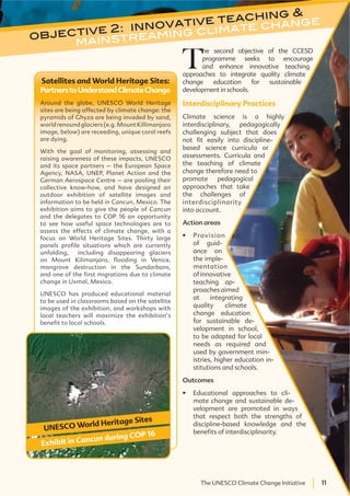 11The UNESCO Climate Change Initiative 11The UNESCO Climate Change Initiative
objective 2: innovative teaching &
mainstreaming climate change
T
he second objective of the CCESD
programme seeks to encourage
and enhance innovative teaching
approaches to integrate quality climate
change education for sustainable
development in schools.
Interdisciplinary Practices
Climate science is a highly
interdisciplinary, pedagogically
challenging subject that does
not fit easily into discipline-
based science curricula or
assessments. Curricula and
the teaching of climate
change therefore need to
promote pedagogical
approaches that take
the challenges of
interdisciplinarity
into account.
Action areas
Provision
of guid-
ance on
the imple-
mentation
ofinnovative
teaching ap-
proaches aimed
at integrating
quality climate
change education
for sustainable de-
velopment in school,
to be adapted for local
needs as required and
used by government min-
istries, higher education in-
stitutions and schools.
Outcomes
Educational approaches to cli-
mate change and sustainable de-
velopment are promoted in ways
that respect both the strengths of
discipline-based knowledge and the
benefits of interdisciplinarity.
Satellites and World Heritage Sites:
PartnerstoUnderstandClimateChange
Around the globe, UNESCO World Heritage
sites are being affected by climate change: the
pyramids of Ghyza are being invaded by sand,
world renound glaciers (e.g. Mount Killimanjaro
image, below) are receeding, unique coral reefs
are dying.
With the goal of monitoring, assessing and
raising awareness of these impacts, UNESCO
and its space partners – the European Space
Agency, NASA, UNEP, Planet Action and the
German Aerospace Centre – are pooling their
collective know-how, and have designed an
outdoor exhibition of satellite images and
information to be held in Cancun, Mexico. The
exhibition aims to give the people of Cancun
and the delegates to COP 16 an opportunity
to see how useful space technologies are to
assess the effects of climate change, with a
focus on World Heritage Sites. Thirty large
panels profile situations which are currently
unfolding, including disappearing glaciers
on Mount Kilimanjaro, flooding in Venice,
mangrove destruction in the Sundarbans,
and one of the first migrations due to climate
change in Uxmal, Mexico.
UNESCO has produced educational material
to be used in classrooms based on the satellite
images of the exhibition, and workshops with
local teachers will maximize the exhibition’s
benefit to local schools.
UNESCO World Heritage Sites
Exhibit in Cancun during COP 16
 