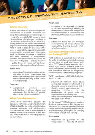12 Climate Change Education for Sustainable Development
Science Education
Science education can make an important
contribution to students’ awareness and
competenciestoadapttoclimatechange.The
reverse also seems to hold true, namely, that
climate change education can contribute to
the relevance and quality of science teaching.
Strongperformanceinscienceandawareness
of global environmental problems tend to go
hand-in-hand, and both are associated with a
sense of responsibility supporting sustainable
environmental management. Conversely,
weak performance in science is associated
with lower awareness of environmental
problems. Failure in scientific education will
mean less widespread – and less informed
– public debate on issues such as climate
change and other sustainability challenges.
Action areas
Integration of climate change into science
education curricula, programmes and
material promoting a participatory and
interdisciplinary teaching of the science
of climate change.
Outcomes
Strengthened knowledge and
understanding of climate change and
sustainability (on the basis of scientific
methods, disciplines and evidence).
Whole-School Approaches
Whole-school approaches advocate for
active and participatory learning, a hallmark
of ESD, and call for the entire school, including
students, educators and administrators
and communities, to be actively engaged in
working towards a sustainable school with
ESD and climate change fully integrated into
the curriculum.
Action areas
Promotion of whole-school approaches
to ESD and climate change, including the
developmentofcasestudies,bestpractices
and lessons learned in collaboration with
the UNESCO Associated Schools network.
Outcomes
Established means for the promotion
and monitoring of climate change and
sustainability learning through whole-
school approaches.
Technical and Vocational Education
and Training (TVET)
TVET performs a crucial role in developing
the skills, knowledge and attitudes needed
for the world of work and human well-
being. TVET also plays an essential role in
promoting a country’s economic growth and
reduction of poverty, while ensuring the social
and economical inclusion of marginalized
communities and sustainable development.
TVET’s contribution to CCESD is divided into
three core areas:
provision of upstream policy advice
and related capacity development in a
changing economic environment and in
the drive towards green economies;
conceptual clarification in the
development of green skills and
improvement of monitoring; and
acting as a clearinghouse and informing
the global TVET debate.
On the ground, TVET helps young people to
develop competences and skills that can help
them contribute to the mitigation of climate
change.Itcanalsohelpyoungpeople,affected
by climate change, to adapt to the changing
environments through skills training.
Action areas
Preparation of guidelines for the
incorporation of elements of climate
objective 2: innovative teaching &
mainstreaming climate change
 