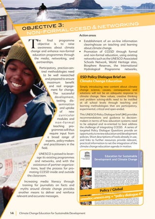 14 Climate Change Education for Sustainable Development14 Climate Change Education for Sustainable Development
ESD Policy Dialogue Brief on
Climate Change Education
Simply introducing new content about climate
change science, causes, consequences and
solutions will not be an adequate response to
climate change. New values, creative thinking
and problem solving-skills need to be instilled
at all school levels through teaching and
learning methodologies that are participatory,
experimental, critical and open-ended.
This UNESCO Policy Dialogue brief (#4) provides
recommendations and guidance to decision-
makers in terms of how education systems need
to be adapted and re-oriented to best address
the challenge of integrating CCESD. A series of
targeted Policy Dialogue Questions provide an
opportunitytorevieweducationanddevelopment
policies. Short descriptions of tools already in use,
and links to further resources provide relevant,
practical information to set the integration of the
climate change education agenda in motion.
unesdoc.unesco.org . “policydialogue4”
Policy / Global
objective 3:
non-formal ccesd & networking
T
he final programme
objective is to raise
awareness about climate
change and enhance non-formal
education programmes through
the media, networking, and
partnerships.
Participatory, practice-cen-
tred methodologies need
to be well researched
and prepared to ensure
maximum benefit
and real engage-
ment for change.
The successful
development,
testing, dis-
semination
and uptake
of new
curricular
modules and
n o n - f o r m a l
teaching pro-
grammes will thus
require input from
a broad range of
experts, policy-makers
and practitioners in the
field.
UNESCO is poised to lever-
age its existing programmes
and networks, and with the
assistance of partner organiza-
tions, lead the process for pro-
moting CCESD inside and outside
the classroom.
Increasing media literacy through
training for journalists on facts and
myths around climate change provides
another means to deliver and reinforce
relevant and accurate messages.
Action areas
Establishment of an on-line information
clearinghouse on teaching and learning
about climate change.
Promotion of CCESD through formal
and non-formal education, using existing
networks such as the UNESCO Associated
Schools Network, World Heritage sites,
Biosphere Reserves, the International
Hydrological Programme networks,
 