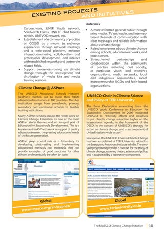 15The UNESCO Climate Change Initiative
Carboschools, UNEP Youth network,
Sandwatch teams, UNICEF child friendly
schools, UNEVOC network, etc.
Establishment of a community of practice
on CCESD as a means to exchange
experiences through network meetings
and a web-based platform, enhance
information-sharing, collaboration and
professional development, and interact
with established networks and partners in
related fields.
Support awareness-raising on climate
change through the development and
distribution of media kits and media
training sessions.
Outcomes
A more informed general public through
print media, TV and radio, and Internet-
based channels of communication with
clear messages and reliable information
about climate change.
Raised awareness about climate change
among schools, education networks, and
practitioners.
Strengthened partnerships and
collaboration within the community
of practice including civil society,
in particular youth and women’s
organizations, media networks, local
and indigenous communities, social
entrepreneurship NGOs and faith-based
organizations.
Climate Change @ ASPnet
The UNESCO Associated Schools Network
(ASPnet) reaches out to more than 9.000
educational institutions in 180 countries. Member
institutions range from pre-schools, primary,
secondary and vocational schools to teacher
training institutions.
Many ASPnet schools around the world work on
Climate Change Education as one of the main
ASPnet study themes and an integral part of
Education for Sustainable Development. This is a
key element in ASPnet’s work in support of quality
education to meet the pressing educational needs
of the future generation.
ASPnet plays a vital role as a laboratory for
developing, pilot-testing and implementing
educational methods and materials that can
provide examples of good practices for other
schools and eventually be taken to scale.
Global
www.unesco.org/en/aspnet/
UNESCO Chair in Climate Science
and Policy at TERI University
The Bonn Declaration emanating from the
UNESCO World Conference on Education for
Sustainable Development in 2009 requested
UNESCO to “Intensify efforts and initiatives
to put climate change education higher on the
international agenda, in the framework of the
DESD, in the context of UNESCO’s strategy for
action on climate change, and as a component of
United Nations-wide action”
In response, the UNESCO Chair in Climate Change
has been established at TERI University, related to
theEnergyandResourcesInstituteinIndia.Thetwo-
year programme provides a context for the study of
climate change, covering theory, science and policy,
and is supported by a laboratory component.
Global
www.teriuniversity.ac.in
existing projects
and initiatives
 
