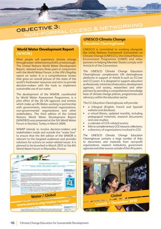 16 Climate Change Education for Sustainable Development
World Water Development Report
(WWDR)
Most people will experience climate change
throughwater-eithertoomuchofit,ornotenough.
The United Nations World Water Development
Report, released every three years in conjunction
with the World Water Forum, is the UN’s flagship
report on water. It is a comprehensive review
that gives an overall picture of the state of the
world’s freshwater resources and aims to provide
decision-makers with the tools to implement
sustainable use of our water.
The development of the WWDR, coordinated
by World Water Assessment Programme, is a
joint effort of the 26 UN agencies and entities
which make up UN-Water, working in partnership
with governments, international organizations,
non-governmental organizations and other
stakeholders. The third edition of the United
Nations World Water Development Report
(WWDR3) was presented at the 5th World Water
Forum in Istanbul, Turkey in March 2009.
WWAP intends to involve decision-makers and
stakeholders inside and outside the “water box”
to ensure that the 4th edition of the WWDR is
relevant to the targeted audiences and provides
solutions for actions on water-related issues. It is
planned to be launched in March 2012 at the 6th
World Water Forum in Marseilles, France.
www.unesco.org/water/wwap/
Water / Global
objective 3:
non-formal ccesd & networking
UNESCO Climate Change
Education Clearinghouse
UNESCO is committed to working alongside
the Unite Nations Framework Convention on
Climate Change (UNFCCC), the United Nations
Environment Programme (UNEP) and other
partners in helping Member States comply with
Article 6 of the Convention.
The UNESCO Climate Change Education
Clearinghouse complements UN clearinghouse
platforms in support of Article 6 such as CC:inet
and CC:Learn. It is designed to support education
professionals,ministriesofeducation,development
agencies, civil society, researchers and other
partners by providing a comprehensive knowledge
base of climate change policies, programmes and
advocacy within the education sector.
The CC Education Clearinghouse will provide:
a trilingual (English, French and Spanish
website and database;
a virtual library, updated monthly, including
pedagogical materials, research documents
and case studies;
a calendar of CCE-related events;
linkstocomplementaryCCEresourcecollections;
a directory of organizations involved in CCE.
The UNESCO Climate Change Education
Clearinghouse contains a large number of links
to documents and materials from non-profit
organizations, research institutions, government
agenciesandothersourcesoutsideoftheUNsystem.
Launch . December 2010
Global
 