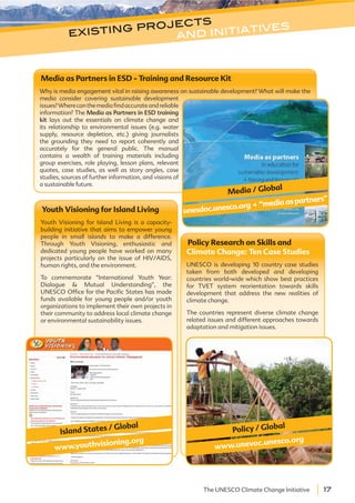 17The UNESCO Climate Change Initiative
Policy Research on Skills and
Climate Change: Ten Case Studies
UNESCO is developing 10 country case studies
taken from both developed and developing
countries world-wide which show best practices
for TVET system reorientation towards skills
development that address the new realities of
climate change.
The countries represent diverse climate change
related issues and different approaches towards
adaptation and mitigation issues.
Media as Partners in ESD - Training and Resource Kit
Why is media engagement vital in raising awareness on sustainable development? What will make the
media consider covering sustainable development
issues?Wherecanthemediafindaccurateandreliable
information? The Media as Partners in ESD training
kit lays out the essentials on climate change and
its relationship to environmental issues (e.g. water
supply, resource depletion, etc.) giving journalists
the grounding they need to report coherently and
accurately for the general public. The manual
contains a wealth of training materials including
group exercises, role playing, lesson plans, relevant
quotes, case studies, as well as story angles, case
studies, sources of further information, and visions of
a sustainable future.
Policy / Global
www.unevoc.unesco.org
Media / Global
unesdoc.unesco.org.“mediaaspartners”
existing projects
and initiatives
Youth Visioning for Island Living
Youth Visioning for Island Living is a capacity-
building initiative that aims to empower young
people in small islands to make a difference.
Through Youth Visioning, enthusiastic and
dedicated young people have worked on many
projects particularly on the issue of HIV/AIDS,
human rights, and the environment.
To commemorate “International Youth Year:
Dialogue & Mutual Understanding”, the
UNESCO Office for the Pacific States has made
funds available for young people and/or youth
organizations to implement their own projects in
their community to address local climate change
or environmental sustainability issues.
www.youthvisioning.org
Island States / Global
 