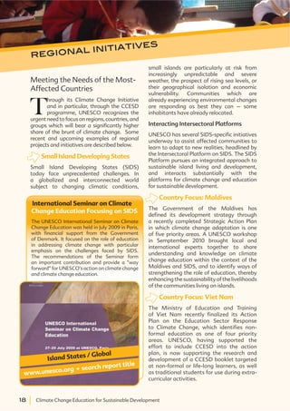 18 Climate Change Education for Sustainable Development18 Climate Change Education for Sustainable Development
regional initiatives
Meeting the Needs of the Most-
Affected Countries
T
hrough its Climate Change Initiative
and in particular, through the CCESD
programme, UNESCO recognizes the
urgent need to focus on regions, countries, and
groups which will bear a significantly higher
share of the brunt of climate change. Some
recent and upcoming examples of regional
projects and initiatives are described below.
Small Island Developing States
Small Island Developing States (SIDS)
today face unprecedented challenges. In
a globalized and interconnected world
subject to changing climatic conditions,
International Seminar on Climate
Change Education Focusing on SIDS
The UNESCO International Seminar on Climate
Change Education was held in July 2009 in Paris,
with financial support from the Government
of Denmark. It focused on the role of education
in addressing climate change with particular
emphasis on the challenges faced by SIDS.
The recommendations of the Seminar form
an important contribution and provide a “way
forward” for UNESCO’s action on climate change
and climate change education.
www.unesco.org . search report title
Island States / Global
small islands are particularly at risk from
increasingly unpredictable and severe
weather, the prospect of rising sea levels, or
their geographical isolation and economic
vulnerability. Communities which are
already experiencing environmental changes
are responding as best they can – some
inhabitants have already relocated.
Interacting Intersectoral Platforms
UNESCO has several SIDS-specific initiatives
underway to assist affected communities to
learn to adapt to new realities, headlined by
the Intersectoral Platform on SIDS. The SIDS
Platform pursues an integrated approach to
sustainable island living and development,
and interacts substantially with the
platforms for climate change and education
for sustainable development.
Country Focus: Maldives
The Government of the Maldives has
defined its development strategy through
a recently completed Strategic Action Plan
in which climate change adaptation is one
of five priority areas. A UNESCO workshop
in Semptember 2010 brought local and
international experts together to share
understanding and knowledge on climate
change education within the context of the
Maldives and SIDS, and to identify ways of
strengthening the role of education, thereby
enhancing the sustainability of the livelihoods
of the communities living on islands.
Country Focus: Viet Nam
The Ministry of Education and Training
of Viet Nam recently finalized its Action
Plan on the Education Sector Response
to Climate Change, which identifies non-
formal education as one of four priority
areas. UNESCO, having supported the
effort to include CCESD into the action
plan, is now supporting the research and
development of a CCESD booklet targeted
at non-formal or life-long learners, as well
as traditional students for use during extra-
curricular activities.
 