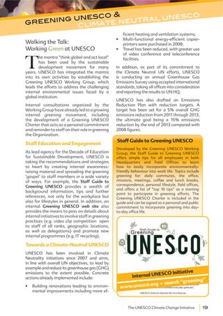 19The UNESCO Climate Change Initiative
greening unesco &
climate neutral unesco
Staff Guide to Greening UNESCO
Developed by the Greening UNESCO Working
Group, the Staff Guide to Greening UNESCO
offers simple tips for all employees in both
Headquarters and Field Offices to learn
how to easily incorporate environmentally-
friendly behaviour into work life. Topics include
greening for: daily commutes, the office,
missions, meetings, coffee and lunch breaks,
correspondence, personal lifestyle, field offices,
and offers a list of “top 10 tips” as a starting
point to participate in greening efforts. The
Greening UNESCO Charter is included in the
guide and can be signed as a personal and public
commitment to incorporate greening into day-
to-day office life.
www.unesco.org . search “greening”
Internal UNESCO Initiative
Walking the Talk:
Working Green at UNESCO
T
he mantra “think global and act local”
has been used by the sustainable
development movement for many
years. UNESCO has integrated the mantra
into its own activities by establishing the
Greening UNESCO Working Group, which
leads the efforts to address the challenging
internal environmental issues faced by a
global institution.
Internal consultations organized by the
Working Group have already led to a growing
internal greening movement, including
the development of a Greening UNESCO
Charter that acts as a personal commitment
and reminder to staff on their role in greening
the Organization.
Staff Education and Engagement
As lead agency for the Decade of Education
for Sustainable Development, UNESCO is
taking the recommendations and strategies
to heart by creating internal awareness-
raising material and spreading the greening
‘gospel’ to staff members in a wide variety
of ways. For example, the Staff Guide to
Greening UNESCO provides a wealth of
background information, tips and further
references, not only for the workplace but
also for lifestyles in general. In addition, an
internal Greening UNESCO web site also
provides the means to pass on details about
internal initiatives to involve staff in greening
practices (e.g. video clip competition open
to staff of all ranks, geographic locations,
as well as delegations) and promote new
internal programmes (e.g. IT recycling).
Towards a Climate-Neutral UNESCO
UNESCO has been involved in Climate
Neutrality initiatives since 2007 and aims,
in line with overall UN objectives, to lead by
example and reduce its greenhouse gas (GHG)
emissions to the extent possible. Concrete
actions already implemented include:
Building renovations leading to environ-
mental improvements including more ef-
ficient heating and ventilation systems;
Multi-functional energy-efficient copier-
printers were purchased in 2008;
Travel has been reduced, with greater use
of video conference and teleconference
facilities.
In addition, as part of its commitment to
the Climate Neutral UN efforts, UNESCO
is conducting an annual Greenhouse Gas
Emissions Survey using accepted international
standards, taking all offices into consideration
and reporting the results to UN HQ,
UNESCO has also drafted an Emissions
Reduction Plan with reduction targets. A
target has been set for a 5% overall GHG
emissions reduction from 2011 through 2013,
the ultimate goal being a 15% emissions
reduction by the end of 2013 compared with
2008 figures.
 