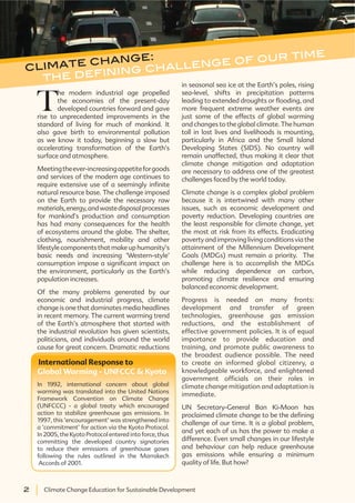 2 Climate Change Education for Sustainable Development2 Climate Change Education for Sustainable Development
T
he modern industrial age propelled
the economies of the present-day
developed countries forward and gave
rise to unprecedented improvements in the
standard of living for much of mankind. It
also gave birth to environmental pollution
as we know it today, beginning a slow but
accelerating transformation of the Earth’s
surface and atmosphere.
Meetingtheever-increasingappetiteforgoods
and services of the modern age continues to
require extensive use of a seemingly infinite
natural resource base. The challenge imposed
on the Earth to provide the necessary raw
materials,energy,andwastedisposalprocesses
for mankind’s production and consumption
has had many consequences for the health
of ecosystems around the globe. The shelter,
clothing, nourishment, mobility and other
lifestyle components that make up humanity’s
basic needs and increasing ‘Western-style’
consumption impose a significant impact on
the environment, particularly as the Earth’s
population increases.
Of the many problems generated by our
economic and industrial progress, climate
change is one that dominates media headlines
in recent memory. The current warming trend
of the Earth’s atmosphere that started with
the industrial revolution has given scientists,
politicians, and individuals around the world
cause for great concern. Dramatic reductions
in seasonal sea ice at the Earth’s poles, rising
sea-level, shifts in precipitation patterns
leading to extended droughts or flooding, and
more frequent extreme weather events are
just some of the effects of global warming
and changes to the global climate. The human
toll in lost lives and livelihoods is mounting,
particularly in Africa and the Small Island
Developing States (SIDS). No country will
remain unaffected, thus making it clear that
climate change mitigation and adaptation
are necessary to address one of the greatest
challenges faced by the world today.
Climate change is a complex global problem
because it is intertwined with many other
issues, such as economic development and
poverty reduction. Developing countries are
the least responsible for climate change, yet
the most at risk from its effects. Eradicating
povertyandimprovinglivingconditionsviathe
attainment of the Millennium Development
Goals (MDGs) must remain a priority. The
challenge here is to accomplish the MDGs
while reducing dependence on carbon,
promoting climate resilience and ensuring
balanced economic development.
Progress is needed on many fronts:
development and transfer of green
technologies, greenhouse gas emission
reductions, and the establishment of
effective government policies. It is of equal
importance to provide education and
training, and promote public awareness to
the broadest audience possible. The need
to create an informed global citizenry, a
knowledgeable workforce, and enlightened
government officials on their roles in
climate change mitigation and adaptation is
immediate.
UN Secretary-General Ban Ki-Moon has
proclaimed climate change to be the defining
challenge of our time. It is a global problem,
and yet each of us has the power to make a
difference. Even small changes in our lifestyle
and behaviour can help reduce greenhouse
gas emissions while ensuring a minimum
quality of life. But how?
climate change:
WKH GHÀQLQJ FKDOOHQJH RI RXU WLPH
International Response to
Global Warming - UNFCCC & Kyoto
In 1992, international concern about global
warming was translated into the United Nations
Framework Convention on Climate Change
(UNFCCC) - a global treaty which encouraged
action to stabilize greenhouse gas emissions. In
1997, this ‘encouragement’ was strengthened into
a ‘commitment’ for action via the Kyoto Protocol.
In 2005, the Kyoto Protocol entered into force, thus
committing the developed country signatories
to reduce their emissions of greenhouse gases
following the rules outlined in the Marrakech
Accords of 2001.
 