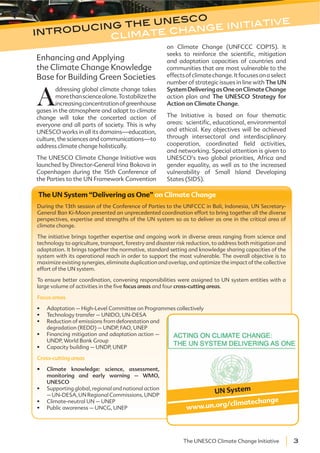 3The UNESCO Climate Change Initiative
Enhancing and Applying
the Climate Change Knowledge
Base for Building Green Societies
A
ddressing global climate change takes
morethansciencealone.Tostabilizethe
increasingconcentrationofgreenhouse
gases in the atmosphere and adapt to climate
change will take the concerted action of
everyone and all parts of society. This is why
UNESCO works in all its domains—education,
culture, the sciences and communications—to
address climate change holistically.
The UNESCO Climate Change Initiative was
launched by Director-General Irina Bokova in
Copenhagen during the 15th Conference of
the Parties to the UN Framework Convention
on Climate Change (UNFCCC COP15). It
seeks to reinforce the scientific, mitigation
and adaptation capacities of countries and
communities that are most vulnerable to the
effectsofclimatechange.Itfocusesonaselect
number of strategic issues in line with The UN
SystemDeliveringasOneonClimateChange
action plan and The UNESCO Strategy for
Action on Climate Change.
The Initiative is based on four thematic
areas: scientific, educational, environmental
and ethical. Key objectives will be achieved
through intersectoral and interdisciplinary
cooperation, coordinated field activities,
and networking. Special attention is given to
UNESCO’s two global priorities, Africa and
gender equality, as well as to the increased
vulnerability of Small Island Developing
States (SIDS).
introducing the unesco
climate change initiative
The UN System “Delivering as One” on Climate Change
During the 13th session of the Conference of Parties to the UNFCCC in Bali, Indonesia, UN Secretary-
General Ban Ki-Moon presented an unprecedented coordination effort to bring together all the diverse
perspectives, expertise and strengths of the UN system so as to deliver as one in the critical area of
climate change.
The initiative brings together expertise and ongoing work in diverse areas ranging from science and
technology to agriculture, transport, forestry and disaster risk reduction, to address both mitigation and
adaptation. It brings together the normative, standard setting and knowledge sharing capacities of the
system with its operational reach in order to support the most vulnerable. The overall objective is to
maximize existing synergies, eliminate duplication and overlap, and optimize the impact of the collective
effort of the UN system.
To ensure better coordination, convening responsibilities were assigned to UN system entities with a
large volume of activities in the five focus areas and four cross-cutting areas.
Focus areas
Adaptation – High-Level Committee on Programmes collectively
Technology transfer – UNIDO, UN-DESA
Reduction of emissions from deforestation and
degradation (REDD) – UNDP, FAO, UNEP
Financing mitigation and adaptation action –
UNDP, World Bank Group
Capacity building – UNDP, UNEP
Cross-cutting areas
Climate knowledge: science, assessment,
monitoring and early warning – WMO,
UNESCO
Supporting global, regional and national action
–UN-DESA,UNRegionalCommissions,UNDP
Climate-neutral UN – UNEP
Public awareness – UNCG, UNEP
UN System
www.un.org/climatechange
 
