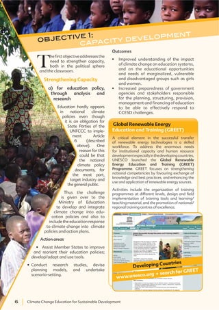 6 Climate Change Education for Sustainable Development6 Climate Change Education for Sustainable Development
Outcomes
Improved understanding of the impact
of climate change on education systems,
and on the educational opportunities
and needs of marginalized, vulnerable
and disadvantaged groups such as girls
and women.
Increased preparedness of government
agencies and stakeholders responsible
for the planning, structuring, provision,
management and financing of education
to be able to effectively respond to
CCESD challenges.
T
hefirstobjectiveaddressesthe
need to strengthen capacity,
both in the political sphere
and the classroom.
Strengthening Capacity
a) for education policy,
through analysis and
research
Education hardly appears
in national climate
policies even though
it is an obligation for
State Parties of the
UNFCCC to imple-
ment Article
6 (described
above). One
reason for this
could be that
the national
climate policy
documents, for
the most part,
target industry and
the general public.
Thus the challenge
is given over to the
Ministry of Education
to develop and integrate
climate change into edu-
cation policies and also to
include the education response
to climate change into climate
policies and action plans.
Action areas
and reorient their education policies;
develop/adapt and use tools.
Conduct research studies, devise
planning models, and undertake
scenario-setting.
objective 1:
capacity development
Global Renewable Energy
Education and Training (GREET)
A critical element in the successful transfer
of renewable energy technologies is a skilled
workforce. To address the enormous needs
for institutional capacity and human resource
developmentespeciallyinthedevelopingcountries,
UNESCO launched the Global Renewable
Energy Education and Training (GREET)
Programme. GREET focuses on strengthening
national competencies by favouring exchange of
knowledge and best practices, and enhancing the
use and application of renewable energy sources.
Activities include the organization of training
programmes at different levels, design and field
implementation of training tools and learning/
teaching material, and the promotion of national/
regional training centres of excellence.
Developing Countries
www.unesco.org . search for GREET
 