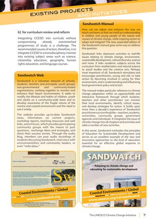 7The UNESCO Climate Change Initiative
Sandwatch Web
Sandwatch is a volunteer network of schools,
students, teachers and principals; youth groups;
non-governmental and community-based
organizations, working together to monitor and
enhance their beach environments. It seeks to
modify the lifestyle and habits of children, youth
and adults on a community-wide basis and to
develop awareness of the fragile nature of the
marine and coastal environment and the need to
use it wisely.
The website provides up-to-date Sandwatch
news, information on current projects,
workshop reports, teaching resources and web
links, and a Forum, which provides participating
community groups with the means to post
questions, exchange ideas and strategies, and
share their success stories. Through the audio
blog, members can post audio recordings of
students discussing Sandwatch, interviews with
environmentalists and community leaders, or
even “radio plays.”
www.sandwatch.org
Coastal Environments / Global
Sandwatch Manual
How can we adjust and enhance the way we
teach and learn so that we instill an understanding
in children and young people of the nature and
causes of climate change, while inspiring action to
adapt and mitigate? The new, expanded edition of
the Sandwatch manual goes some way to address
this question.
Sandwatch links classroom activities to real-life
issues relating to climate change, environment,
sustainabledevelopment,culturaldiversity,science
and more. It links academic subjects across the
curriculum from mathematics and natural science
to social studies and the creative arts. Perhaps
most important of all, Sandwatch stimulates and
encourages practitioners, young and old, to take
action by becoming involved in caring for their
environment, and in understanding and influencing
local government policy and action.
The manual makes particular reference to climate
change adaptation within an approachable and
interactive framework through which students,
teachers and other practitioners can monitor
their local environments, identify critical issues,
and develop strategies for action. It builds upon
more than a decade’s experience of Sandwatch
practitionersacrosstheglobe–teachers,students,
universities, community groups, government
agencies and individuals. It integrates the issue of
climate change into all chapters and activities and
adds a number of new activities.
In this sense, Sandwatch embodies the principles
of Education for Sustainable Development and
serves as an excellent example of the new and
innovative approaches to the kind of education
essential for an effective global response to
climate change.
www.unesco.org/csi/sandwatch
Coastal Environments / Global
b) for curriculum review and reform
Integrating CCESD into curricula without
compromising already overstretched
programmes of study is a challenge. The
recommended course of action, therefore, is to
integrate CCESD in a transdisciplinary manner
into existing subject areas such as science,
citizenship education, geography, human
rights education, and language courses.
existing projects
and initiatives
 