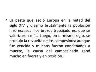 • La peste que asoló Europa en la mitad del
siglo XIV y diezmó brutalmente la población
hizo escasear los brazos trabajadores, que se
valorizaron más. Luego, en el mismo siglo, se
produjo la revuelta de los campesinos: aunque
fue vencida y muchos fueron condenados a
muerte, la causa del campesinado ganó
mucho en fuerza y en posición.
 