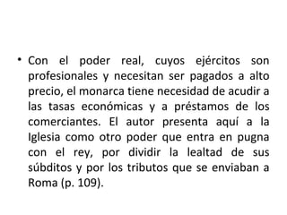• Con el poder real, cuyos ejércitos son
profesionales y necesitan ser pagados a alto
precio, el monarca tiene necesidad de acudir a
las tasas económicas y a préstamos de los
comerciantes. El autor presenta aquí a la
Iglesia como otro poder que entra en pugna
con el rey, por dividir la lealtad de sus
súbditos y por los tributos que se enviaban a
Roma (p. 109).
 