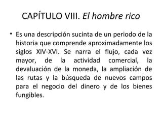 CAPÍTULO VIII. El hombre rico
• Es una descripción sucinta de un periodo de la
historia que comprende aproximadamente los
siglos XIV-XVI. Se narra el flujo, cada vez
mayor, de la actividad comercial, la
devaluación de la moneda, la ampliación de
las rutas y la búsqueda de nuevos campos
para el negocio del dinero y de los bienes
fungibles.
 