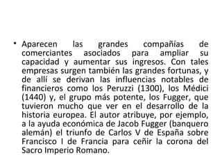 • Aparecen las grandes compañías de
comerciantes asociados para ampliar su
capacidad y aumentar sus ingresos. Con tales
empresas surgen también las grandes fortunas, y
de allí se derivan las influencias notables de
financieros como los Peruzzi (1300), los Médici
(1440) y, el grupo más potente, los Fugger, que
tuvieron mucho que ver en el desarrollo de la
historia europea. El autor atribuye, por ejemplo,
a la ayuda económica de Jacob Fugger (banquero
alemán) el triunfo de Carlos V de España sobre
Francisco I de Francia para ceñir la corona del
Sacro Imperio Romano.
 