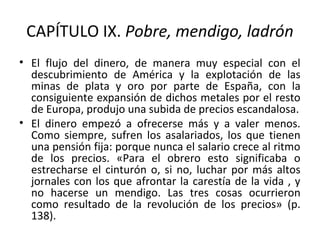 CAPÍTULO IX. Pobre, mendigo, ladrón
• El flujo del dinero, de manera muy especial con el
descubrimiento de América y la explotación de las
minas de plata y oro por parte de España, con la
consiguiente expansión de dichos metales por el resto
de Europa, produjo una subida de precios escandalosa.
• El dinero empezó a ofrecerse más y a valer menos.
Como siempre, sufren los asalariados, los que tienen
una pensión fija: porque nunca el salario crece al ritmo
de los precios. «Para el obrero esto significaba o
estrecharse el cinturón o, si no, luchar por más altos
jornales con los que afrontar la carestía de la vida , y
no hacerse un mendigo. Las tres cosas ocurrieron
como resultado de la revolución de los precios» (p.
138).
 