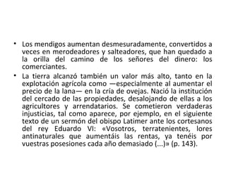 • Los mendigos aumentan desmesuradamente, convertidos a
veces en merodeadores y salteadores, que han quedado a
la orilla del camino de los señores del dinero: los
comerciantes.
• La tierra alcanzó también un valor más alto, tanto en la
explotación agrícola como —especialmente al aumentar el
precio de la lana— en la cría de ovejas. Nació la institución
del cercado de las propiedades, desalojando de ellas a los
agricultores y arrendatarios. Se cometieron verdaderas
injusticias, tal como aparece, por ejemplo, en el siguiente
texto de un sermón del obispo Latimer ante los cortesanos
del rey Eduardo VI: «Vosotros, terratenientes, lores
antinaturales que aumentáis las rentas, ya tenéis por
vuestras posesiones cada año demasiado (...)» (p. 143).
 