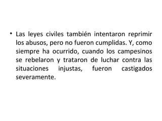 • Las leyes civiles también intentaron reprimir
los abusos, pero no fueron cumplidas. Y, como
siempre ha ocurrido, cuando los campesinos
se rebelaron y trataron de luchar contra las
situaciones injustas, fueron castigados
severamente.
 