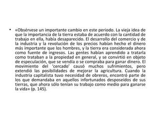 • «Obsérvese un importante cambio en este periodo. La vieja idea de
que la importancia de la tierra estaba de acuerdo con la cantidad de
trabajo en ella, había desaparecido. El desarrollo del comercio y de
la industria y la revolución de los precios habían hecho el dinero
más importante que los hombres, y la tierra era considerada ahora
como fuente de ingresos. Las gentes habían aprendido a tratarla
como trataban a la propiedad en general, y se convirtió en objeto
de especulación, que se vendía o se compraba para ganar dinero. El
movimiento del ‘cercado’ causó muchos sufrimientos, pero
extendió las posibilidades de mejorar la agricultura. Cuando la
industria capitalista tuvo necesidad de obreros, encontró parte de
los que demandaba en aquellos infortunados desposeídos de sus
tierras, que ahora sólo tenían su trabajo como medio para ganarse
la vida» (p. 145).
 