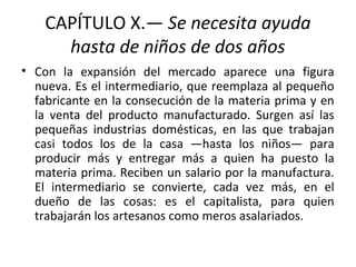 CAPÍTULO X.— Se necesita ayuda
hasta de niños de dos años
• Con la expansión del mercado aparece una figura
nueva. Es el intermediario, que reemplaza al pequeño
fabricante en la consecución de la materia prima y en
la venta del producto manufacturado. Surgen así las
pequeñas industrias domésticas, en las que trabajan
casi todos los de la casa —hasta los niños— para
producir más y entregar más a quien ha puesto la
materia prima. Reciben un salario por la manufactura.
El intermediario se convierte, cada vez más, en el
dueño de las cosas: es el capitalista, para quien
trabajarán los artesanos como meros asalariados.
 