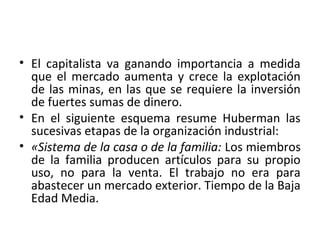 • El capitalista va ganando importancia a medida
que el mercado aumenta y crece la explotación
de las minas, en las que se requiere la inversión
de fuertes sumas de dinero.
• En el siguiente esquema resume Huberman las
sucesivas etapas de la organización industrial:
• «Sistema de la casa o de la familia: Los miembros
de la familia producen artículos para su propio
uso, no para la venta. El trabajo no era para
abastecer un mercado exterior. Tiempo de la Baja
Edad Media.
 