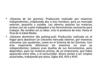 • »Sistema de los gremios: Producción realizada por maestros
independientes, empleando dos o tres hombres, para un mercado
exterior, pequeño y estable. Los obreros poseían las materias
primas con las cuales trabajaban y las herramientas necesarias para
trabajar. No vendían así su labor, sino el producto de ésta. Hasta el
final de la Edad Media.
• »Sistema doméstico (de putting-out): Producción realizada en el
hogar para abastecer un creciente mercado exterior, por maestros
artesanos con ayudantes, como en el Sistema de los Gremios. Con
esta importante diferencia: los maestros no eran ya
independientes; todavía eran dueños de sus herramientas, pero
dependían, para las materias primas, de un empresario, que había
aparecido entre ellos, y el consumidor. Ahora venían a ser simples
asalariados, trabajando por pieza. Siglos XVI, XVII y XVIII.
 