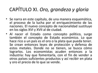 CAPÍTULO XI. Oro, grandeza y gloria
• Se narra en este capítulo, de una manera esquemática,
el proceso de la lucha por el enriquecimiento de las
naciones. El nuevo concepto de nacionalidad sustituye
en los siglos XVI y XVII al de ciudad.
• Al nacer el Estado como concepto político, surge
también el concepto de Estado económico. Lo que
hace rico a un país es el oro o la plata que pueda tener.
Se crean entonces leyes de protección y defensa de
estos metales. Donde no se tienen, se busca cómo
lograrlos. Los economistas acuden entonces a la
industria: hay que fomentarla, con el fin de vender a
otros países suficientes productos y así recibir en plata
y oro el precio de lo que se vende.
 