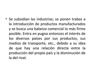 • Se subsidian las industrias; se ponen trabas a
la introducción de productos manufacturados
y se busca una balanza comercial lo más firme
posible. Entra en pugna entonces el interés de
los diversos países por sus productos, sus
medios de transporte, etc., debido a su idea
de que hay una relación directa entre la
producción del propio país y la disminución de
la del rival.
 